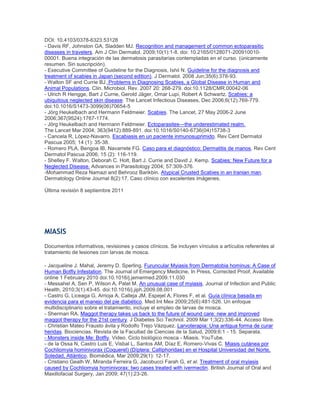 DOI: 10.4103/0378-6323.53128
- Davis RF, Johnston GA, Sladden MJ. Recognition and management of common ectoparasitic
diseases in travelers. Am J Clin Dermatol. 2009;10(1):1-8. doi: 10.2165/0128071-200910010-
00001. Buena integración de las dermatosis parasitarias contempladas en el curso. (únicamente
resumen. Sin suscripción).
- Executive Committee of Guideline for the Diagnosis, Ishii N. Guideline for the diagnosis and
treatment of scabies in Japan (second edition). J Dermatol. 2008 Jun;35(6):378-93.
- Walton SF and Currie BJ. Problems in Diagnosing Scabies, a Global Disease in Human and
Animal Populations. Clin. Microbiol. Rev. 2007 20: 268-279. doi:10.1128/CMR.00042-06
- Ulrich R Hengge, Bart J Currie, Gerold Jäger, Omar Lupi, Robert A Schwartz. Scabies: a
ubiquitous neglected skin disease. The Lancet Infectious Diseases, Dec 2006;6(12):769-779.
doi:10.1016/S1473-3099(06)70654-5
- Jörg Heukelbach and Hermann Feldmeier. Scabies. The Lancet, 27 May 2006-2 June
2006;367(9524):1767-1774.
- Jörg Heukelbach and Hermann Feldmeier. Ectoparasites—the underestimated realm.
The Lancet Mar 2004; 363(9412):889-891. doi:10.1016/S0140-6736(04)15738-3
- Cancela R, López-Navarro. Escabiasis en un paciente inmunosuprimido. Rev Cent Dermatol
Pascua 2005; 14 (1): 35-38.
- Romero PLA, Bengoa IB, Navarrete FG. Caso para el diagnóstico: Dermatitis de manos. Rev Cent
Dermatol Pascua 2006; 15 (2): 116-119.
- Shelley F. Walton, Deborah C. Holt, Bart J. Currie and David J. Kemp. Scabies: New Future for a
Neglected Disease. Advances in Parasitology 2004; 57:309-376.
-Mohammad Reza Namazi and Behrooz Barikbin. Atypical Crusted Scabies in an Iranian man.
Dermatology Online Journal 8(2):17. Caso clínico con excelentes imágenes.
Última revisión 8 septiembre 2011
MIASIS
Documentos informativos, revisiones y casos clínicos. Se incluyen vínculos a artículos referentes al
tratamiento de lesiones con larvas de mosca.
- Jacqueline J. Mahal, Jeremy D. Sperling. Furuncular Myiasis from Dermatobia hominus: A Case of
Human Botfly Infestation. The Journal of Emergency Medicine, In Press, Corrected Proof, Available
online 1 February 2010 doi:10.1016/j.jemermed.2009.11.030
- Messahel A, Sen P, Wilson A, Patel M. An unusual case of myiasis. Journal of Infection and Public
Health, 2010;3(1):43-45. doi:10.1016/j.jiph.2009.08.001
- Castro G, Liceaga G, Arrioja A, Calleja JM, Espejel A, Flores F, et al. Guía clínica basada en
evidencia para el manejo del pie diabético. Med Int Mex 2009;25(6):481-526. Un enfoque
multidisciplinario sobre el tratamiento, incluye el empleo de larvas de mosca.
- Sherman RA. Maggot therapy takes us back to the future of wound care: new and improved
maggot therapy for the 21st century. J Diabetes Sci Technol. 2009 Mar 1;3(2):336-44. Acceso libre.
- Christian Mateo Frausto ávila y Rodolfo Trejo Vázquez. Larvoterapia: Una antigua forma de curar
heridas. Biociencias. Revista de la Facultad de Ciencias de la Salud, 2009;6:1 - 15. Separata.
- Monsters inside Me: Botfly. Video. Ciclo biológico mosca - Miasis. YouTube.
- de la Ossa N, Castro Luis E, Visbal L, Santos AM, Díaz E, Romero-Vivas C. Miasis cutánea por
Cochliomyia hominivorax (Coquerel) (Díptera: Calliphoridae) en el Hospital Universidad del Norte,
Soledad, Atlántico. Biomédica, Mar 2009;29(1): 12-17.
- Cristiano Gealh W, Miranda Ferreira G, Jacobucci Farah G, et al. Treatment of oral myiasis
caused by Cochliomyia hominivorax: two cases treated with ivermectin. British Journal of Oral and
Maxillofacial Surgery, Jan 2009; 47(1):23-26.
 