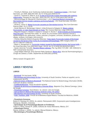- Timothy A. McGraw, et al. Continuing medical education. Cutaneous myiasis. J Am Acad
Dermatol, Jun 2008; 58(6):907-926. doi:10.1016/j.jaad.2008.03.014
- Varani S, Tassinari D, Elleri D, et al. A case of furuncular myiasis associated with systemic
inflammation. Parasitol Int, Dec 2007; 56(4):330-333. doi:10.1016/j.parint.2007.06.002
- Möhrenschlager M, Mempel M, Weichenmeier I , et al. Scanning electron microscopy of
Dermatobia hominis reveals cutaneous anchoring features. J Am Acad Dermatol, Oct 2007;
57(4):716-718.
- Alcalá D, Yánez S. Miasis furuncular causada por Dermatobia hominis. Rev Cent Dermatol
Pascua 2006; 15 (1): 23-25.
- Durán Marrero K, Montenegro Valera I, Uribe-Echeverría Delgado AI. Miasis cutánea
forunculoide: un caso diagnosticado en Cuba. Rev Cubana Med Gen Integr 2006;22(3).
- Maguiña-Vargas C, Osores F, Farías H, Torrejón D, Alcorta T. Enfermedades por Ectoparásitos.
Segunda parte. Dermatol Perú 2005; 15: 38-50. Es una revisión sobre aspectos clínicos y
epidemiológicos de: pediculosis, miasis, pulicosis y tungiasis, cimicosis, escabiosis, picadura de
abejas, avispas y hormigas y del erucismo.
- Charles Adeyinka Adisa & Augustus Mbanaso. Case report. Furuncular myiasis of the breast
caused by the larvae of the Tumbu fly (Cordylobia anthropophaga). BMC Surgery 2004, 4:5.
doi:10.1186/1471-2482-4-5
- Maier H, Hönigsmann H. Furuncular myiasis caused by Dermatobia hominis, the human botfly. J
Am Acad Dermatol, Feb 2004;50(2) Supp 1:26-30. doi:10.1016/S0190-9622(03)01488-9
- Xavier Jeremías Torruella. Revisión Miasis cutáneas. Piel, Ag 2002;17(7):300 - 309. ISSN:0213-
9251 (Únicamente resumen).
- Jorge Rafael Villamizar JR & Germán Pablo Sandoval. Miasis ótica. Acta de Otorrinolaringología y
Cirugía de Cabeza y Cuello. Septiembre de 2000;28(3) [online].
Última revisión 30 agosto 2011
LIBROS Y REVISTAS
LIBROS
- Bookshelf. On line books. NCBI.
- Microbiology and Immunology On-line. University of South Carolina. Partes en español, con la
colaboración del IPN.
- National Library of Medicine Bookshelf. The National Center for Biotechnology Information (NCBI).
Colección de libros. Gratuito.
- FreeBooks4Doctors. Varios de edición reciente.
- Glosario de términos en Parasitología y Ciencias Afines. Alejandro Cruz, Blanca Camargo. Libros
de Google.
- Parasitosis humanas. David Botero. 4a. edición. Libro de Google.
- Samuel Baron's Medical Microbiology textbook online, 4th edition
- Microbiology and Immunology On-line. University of South Carolina.
- PLM. Thomson. 2008. Vínculo de la Biblioteca Digital Médica. Facultad de Medicina, UNAM.
- Parasitosis Humanas.
Botero D, Restrepo M. (2003), 4a. edición. Reimpresión 2005. Corporación para Investigaciones
Biológicas, Medellín, Colombia.
- Aprendizaje de la Parasitología Basado en Problemas.
Flisser A, Pérez Tamayo R. (2006). Editores de Textos Mexicanos, México, D.F.
- Infectología Clínica.
Ramos Jiménez J. (2008). 1a. edición. Manual Moderno, México.
- Microbiología y Parasitología Médicas.
 