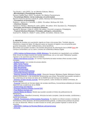 Tay-Zavala J. (ed) (2003). 3a. ed. Méndez Editores, México.
- Microbiología y Parasitología Humana.
Romero Cabello Raúl. (2007). 3a edición. Ed. Médica Panamericana.
- Parasitología Médica: de las moléculas a la enfermedad.
Becerril Flores M, Romero Cabello R. (2004). McGraw Hill Interamericana.
- Foundations of Parasitology.
Roberts L, Janovy S Jr, Schmidt, J. (2004). 7th edition. McGraw-Hill. EUA.
- Infectious Disease.
Gorbach S, Barlett J, Blacklow N. (eds), (2004). 3th edition. W.B. Saunders Co., Philadelphia.
- Principles and Practice of Infectious Diseases.
Mandell G, Bennett J, Dolin R. (2005). 6th edition. Churchill Livingstone, Philadelphia.
- Tropical Infectious Diseases. Principles, pathogens, and practice.
Guerrant R., Walker D., Weller P. (eds), (2006). 2nd edition. Elsevier, EUA.
5.- REVISTAS
Ejemplos de revistas con suscripción vigente en línea o de acceso libre. También algunos
directorios y bases de datos. En algunos casos se requiere el registro o es conveniente para
guardar búsquedas, recibir notificaciones y otros beneficios.
Recuerden que pueden acceder a las fuentes elecrónicas de información de la UNAM fuera del
Campus Universitario con su clave, a través de la Biblioteca Médica Digital.
- CIFN. Instituto de Biotecnología. UNAM. Biblioteca. Se actualiza con regularidad y es confiable.
Este vínculo los dirige al acervo de revistas electrónicas; con un clic sobre "Biblioteca" pueden
regresar a las opciones que ofrece el Instituto.
- Bioline International Journals. Un número importante de estas revistas ofrece acceso a texto
completo.
- BioMed Central. Las revistas de acceso abierto.
- BMC Family Practice
- BMC Infectious Diseases
- BMC Microbiology
- BMC Ophthalmology
- British Journal of Dermatology
- Clinical Microbiology Reviews
- Dirección General de Bibliotecas UNAM - Dirección General, Biblioteca Digital, Biblioteca Central,
Sistema Bibliotecario, y las excelentes herramientas que ofrece. Recuerden que pueden acceder a
los contenidos de las bases de datos de la UNAM fuera del Campus Universitario.
- Directory of Open Access Journals. Servicio gratuito, cubre revistas de calidad controlada, de
acceso abierto.
- E-journal Colección en formato digital, de revistas científicas y humanísticas editadas por diversas
dependencias académicas de la UNAM.
- Epidemiology and Infection
- Emerging Infectious Disease Journal CDC
- Free Medical Journals.com
- Gaceta Médica de México. Desde aquí pueden acceder al Indice de publicaciones de
Medigraphic.
- Highwire Press. Standford University. Artículos de texto completo. Lista de revistas, condiciones y
opción de búsqueda.
- HINARI. Parasitología y Enfermedades Parasitarias. Su objetivo es ofrecer acceso a revistas de
biomedicina y otros servicios, de forma prácticamente gratuita, a instituciones públicas de países
en vías de desarrollo. México no está incluido en la lista, pero pueden ingresar a varios de los
recursos.
- IMBIOMED. Catálogo de Revistas Médicas Latinoamericanas
- Immunity
 