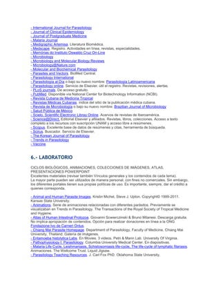 - International Journal for Parasitology
- Journal of Clinical Epidemiology
- Journal of Postgraduate Medicine
- Malaria Journal
- Medigraphic Artemisa. Literatura Biomédica.
- Medscape. Registro. Actividades en línea, revistas, especialidades.
- Memórias do Instituto Oswaldo Cruz On-Line
- Microbiology
- Microbiology and Molecular Biology Reviews
- Microbiology@Nature.com
- Molecular and Biochemical Parasitology
- Parasites and Vectors. BioMed Central.
- Parasitology International
- Parasitología al Día o bajo su nuevo nombre: Parasitología Latinoamericana
- Parasitology online. Servicio de Elsevier. útil el registro. Revistas, revisiones, alertas.
- PLoS journals. De acceso gratuito.
- PubMed. Disponible vía National Center for Biotechnology Information (NCBI).
- Revista Cubana de Medicina Tropical
- Revistas Médicas Cubanas. índice del sitio de la publicación médica cubana.
- Revista de Microbiología o bajo su nuevo nombre: Brazilian Journal of Microbiology
- Salud Pública de México
- Scielo. Scientific Electronic Libray Online. Acervos de revistas de Iberoamérica.
- Science@Direct. Editorial Elsevier y afiliados. Revistas, libros, colecciones. Acceso a texto
completo a los recursos con suscripción UNAM y acceso libre a resúmenes.
- Scopus. Excelente base de datos de resúmenes y citas, herramienta de búsqueda.
- Scirus. Buscador. Servicio de Elsevier.
- The Korean Journal of Parasitology
- Trends in Parasitology
- Vaccine
6.- LABORATORIO
CICLOS BIOLÓGICOS, ANIMACIONES, COLECCIONES DE IMÁGENES, ATLAS,
PRESENTACIONES POWERPOINT
Excelentes materiales (revisar también Vínculos generales y los contenidos de cada tema).
La mayor parte pueden ser utilizados de manera personal, con fines no comerciales. Sin embargo,
los diferentes portales tienen sus propias políticas de uso. Es importante, siempre, dar el crédito a
quienes corresponda.
- Animal and Human Parasite Images. Kristin Michel, Steve J. Upton. Copyright© 1999-2011.
Kansas State University.
- Animations. Serie de animaciones relacionadas con diferentes parásitos. Previamente se
visualizaban en Trends in Parasitology. The Transactions of the Royal Society of Tropical Medicine
and Hygiene.
- Atlas of Human Intestinal Protozoa. Giovanni Scwierczinski & Bruno Milanesi. Descarga gratuita.
No implica apropiación de contenidos. Opción para realizar donaciones en línea a la ONG
Fondazione Ivo de Carneri Onlus.
- Chiang Mai Parasite Homepage. Department of Parasitology, Faculty of Medicine, Chiang Mai
University, Thailand. Galería de imágenes.
- Entamoeba histolytica Labs. En Movies. 3 videos. Petri & Mann Lab. University Of Virginia.
- Pathophysiology I: Parasitology. Columbia University Medical Center. En diapositivas.
- Malaria Life Cycle, Leishmaniasis, Schistosomiasis life-cycle, The life-cycle of lymphatic filariasis.
Animaciones. The Wellcome Trust. Liquid Jigsaw.
- Parasitology Teaching Resources. J. Carl Fox PhD. Oklahoma State University.
 