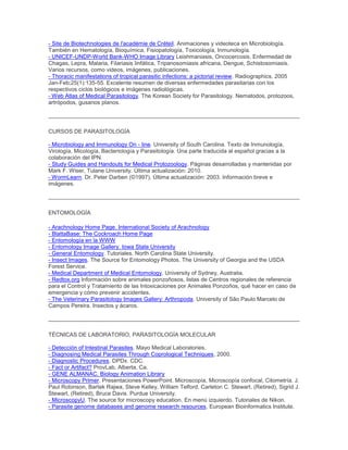- Site de Biotechnologies de l'académie de Créteil. Animaciones y videoteca en Microbiología.
También en Hematología, Bioquímica, Fisiopatología, Toxicología, Inmunología.
- UNICEF-UNDP-World Bank-WHO Image Library Leishmaniasis, Oncocercosis, Enfermedad de
Chagas, Lepra, Malaria, Filariasis linfática, Tripanosomiasis africana, Dengue, Schistosomiasis.
Varios recursos, como videos, imágenes, publicaciones.
- Thoracic manifestations of tropical parasitic infections: a pictorial review. Radiographics. 2005
Jan-Feb;25(1):135-55. Excelente resumen de diversas enfermedades parasitarias con los
respectivos ciclos biológicos e imágenes radiológicas.
- Web Atlas of Medical Parasitology. The Korean Society for Parasitology. Nematodos, protozoos,
artrópodos, gusanos planos.
CURSOS DE PARASITOLOGÍA
- Microbiology and Immunology On - line. University of South Carolina. Texto de Inmunología,
Virología, Micología, Bacteriología y Parasitología. Una parte traducida al español gracias a la
colaboración del IPN.
- Study Guides and Handouts for Medical Protozoology. Páginas desarrolladas y mantenidas por
Mark F. Wiser, Tulane University. Última actualización: 2010.
- WormLearn. Dr. Peter Darben (©1997). Última actualización: 2003. Información breve e
imágenes.
ENTOMOLOGÍA
- Arachnology Home Page. International Society of Arachnology
- BlattaBase: The Cockroach Home Page
- Entomología en la WWW
- Entomology Image Gallery. Iowa State University
- General Entomology. Tutoriales. North Carolina State University.
- Insect Images. The Source for Entomology Photos. The University of Georgia and the USDA
Forest Service.
- Medical Department of Medical Entomology. University of Sydney, Australia.
- Redtox.org Información sobre animales ponzoñosos, listas de Centros regionales de referencia
para el Control y Tratamiento de las Intoxicaciones por Animales Ponzoños, qué hacer en caso de
emergencia y cómo prevenir accidentes.
- The Veterinary Parasitology Images Gallery: Arthropoda. University of São Paulo Marcelo de
Campos Pereira. Insectos y ácaros.
TÉCNICAS DE LABORATORIO, PARASITOLOGÍA MOLECULAR
- Detección of Intestinal Parasites. Mayo Medical Laboratories.
- Diagnosing Medical Parasites Through Coprological Techniques, 2000.
- Diagnostic Procedures. DPDx. CDC.
- Fact or Artifact? ProvLab, Alberta, Ca.
- GENE ALMANAC. Biology Animation Library
- Microscopy Primer. Presentaciones PowerPoint. Microscopía, Microscopía confocal, Citometría. J.
Paul Robinson, Bartek Rajwa, Steve Kelley, William Telford, Carleton C. Stewart, (Retired), Sigrid J.
Stewart, (Retired), Bruce Davis. Purdue University.
- MicroscopyU. The source for microscopy education. En menú izquierdo. Tutoriales de Nikon.
- Parasite genome databases and genome research resources. European Bioinformatics Institute.
 