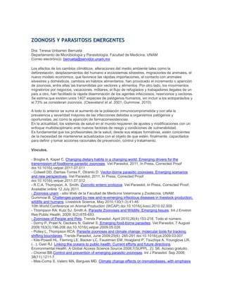 ZOONOSIS Y PARASITOSIS EMERGENTES
Dra. Teresa Uribarren Berrueta
Departamento de Microbiología y Parasitología, Facultad de Medicina, UNAM
Correo electrónico: berrueta@servidor.unam.mx
Los efectos de los cambios climáticos, alteraciones del medio ambiente tales como la
deforestación, desplazamientos del humano a ecosistemas silvestres, migraciones de animales, el
nuevo modelo económico, que favorece las rápidas importaciones, el contacto con animales
silvestres y domésticos, cambios en hábitos alimentarios, han provocado el incremento o aparición
de zoonosis, entre ellas las transmitidas por vectores y alimentos. Por otro lado, los movimientos
migratorios por negocios, vacaciones, militares, el flujo de refugiados y trabajadores ilegales de un
país a otro, han facilitado la rápida diseminación de los agentes infecciosos, reservorios y vectores.
Se estima que existen unos 1407 especies de patógenos humanos, sin incluir a los ectoparásitos y
el 73% se consideran zoonosis. (Cleaveland et al. 2001; Gummow. 2010).
A todo lo anterior se suma el aumento de la población inmunocomprometida y con ella la
prevalencia y severidad mayores de las infecciones debidas a organismos patógenos y
oportunistas, asi como la aparición de farmacorresistencias.
En la actualidad, los sistemas de salud en el mundo requieren de ajustes y modificaciones con un
enfoque multidisciplinario ante nuevos factores de riesgo y condiciones de vulnerabilidad.
Es fundamental que los profesionales de la salud, desde sus etapas formativas, estén concientes
de la necesidad de mantenerse actualizados con el objeto de que estén, finalmente, capacitados
para definir y tomar acciones racionales de prevención, control y tratamiento.
Vínculos.
- Broglia A, Kapel C. Changing dietary habits in a changing world: Emerging drivers for the
transmission of foodborne parasitic zoonoses. Vet Parasitol, 2011, In Press, Corrected Proof
doi:10.1016/j.vetpar.2011.07.011
- Colwell DD, Dantas-Torres F, Otranto D. Vector-borne parasitic zoonoses: Emerging scenarios
and new perspectives. Vet Parasitol, 2011, In Press, Corrected Proof
doi:10.1016/j.vetpar.2011.07.012
- R.C.A. Thompson, A. Smith. Zoonotic enteric protozoa. Vet Parasitol, In Press, Corrected Proof,
Available online 12 July 2011.
- Zoonosis.unam - sitio Web de la Facultad de Medicina Veterinaria y Zootecnia, UNAM.
Gummow B. Challenges posed by new and re-emerging infectious diseases in livestock production,
wildlife and humans. Livestock Science, May 2010;130(1-3):41-46.
10th World Conference on Animal Production (WCAP) doi:10.1016/j.livsci.2010.02.009
- Thompson RA, Kutz SJ, Smith A. Parasite Zoonoses and Wildlife: Emerging Issues. Int J Environ
Res Public Health. 2009; 6(2):678-693.
- Zoonoses of People and Pets. Trends Parasitol, April 2010;26(4):153-218. Todo el número.
- Dorny P, Praet N, Deckers N, Gabriel S. Emerging food-borne parasites. Vet Parasitol, 7 August
2009;163(3):196-206 doi:10.1016/j.vetpar.2009.05.026
- Polley L, Thompson RCA. Parasite zoonoses and climate change: molecular tools for tracking
shifting boundaries. Trends Parasitol, June 2009;25(6): 285-291 doi:10.1016/j.pt.2009.03.007
- Kite-Powell HL, Fleming LE, Backer LC, Faustman EM, Hoagland P, Tsuchiya A, Younglove LR,
(...), Gast RJ. Linking the oceans to public health: Current efforts and future directions.
Environmental Health: A Global Access Science Source 2008;7(SUPPL. 2): S6. Acceso gratuito.
- Chomel BB.Control and prevention of emerging parasitic zoonoses. Int J Parasitol. Sep 2008;
38(11):1211-7.
- Mas-Coma S, Valero MA, Bargues MD. Climate change effects on trematodiases, with emphasis
 