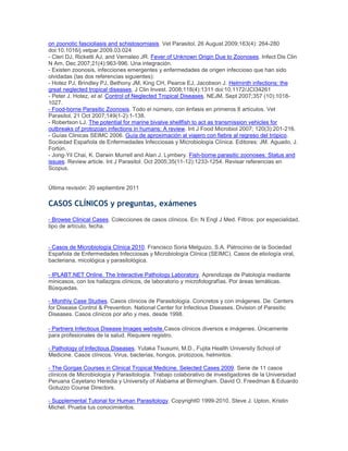 on zoonotic fascioliasis and schistosomiasis. Vet Parasitol, 26 August 2009;163(4): 264-280
doi:10.1016/j.vetpar.2009.03.024
- Cleri DJ, Ricketti AJ, and Vernaleo JR. Fever of Unknown Origin Due to Zoonoses. Infect Dis Clin
N Am, Dec 2007;21(4):963-996. Una integración.
- Existen zoonosis, infecciones emergentes y enfermedades de origen infeccioso que han sido
olvidadas (las dos referencias siguientes):
- Hotez PJ, Brindley PJ, Bethony JM, King CH, Pearce EJ, Jacobson J. Helminth infections: the
great neglected tropical diseases. J Clin Invest. 2008;118(4):1311 doi:10.1172/JCI34261
- Peter J. Hotez, et al. Control of Neglected Tropical Diseases. NEJM, Sept 2007;357 (10):1018-
1027.
- Food-borne Parasitic Zoonosis. Todo el número, con énfasis en primeros 8 artículos. Vet
Parasitol, 21 Oct 2007;149(1-2):1-138.
- Robertson LJ. The potential for marine bivalve shellfish to act as transmission vehicles for
outbreaks of protozoan infections in humans: A review. Int J Food Microbiol 2007; 120(3):201-216.
- Guías Clinicas SEIMC 2006. Guía de aproximación al viajero con fiebre al regreso del trópico.
Sociedad Española de Enfermedades Infecciosas y Microbiología Clínica. Editores: JM. Aguado, J.
Fortún.
- Jong-Yil Chai, K. Darwin Murrell and Alan J. Lymbery. Fish-borne parasitic zoonoses: Status and
issues. Review article. Int J Parasitol. Oct 2005;35(11-12):1233-1254. Revisar referencias en
Scopus.
Última revisión: 20 septiembre 2011
CASOS CLÍNICOS y preguntas, exámenes
- Browse Clinical Cases. Colecciones de casos clínicos. En: N Engl J Med. Filtros: por especialidad,
tipo de artículo, fecha.
- Casos de Microbiología Clínica 2010. Francisco Soria Melguizo, S.A. Patrocinio de la Sociedad
Española de Enfermedades Infecciosas y Microbiología Clínica (SEIMC). Casos de etiología viral,
bacteriana, micológica y parasitológica.
- IPLABT.NET Online. The Interactive Pathology Laboratory. Aprendizaje de Patología mediante
minicasos, con los hallazgos clínicos, de laboratorio y microfotografías. Por áreas temáticas.
Búsquedas.
- Monthly Case Studies. Casos clínicos de Parasitología. Concretos y con imágenes. De: Centers
for Disease Control & Prevention. National Center for Infectious Diseases. Division of Parasitic
Diseases. Casos clínicos por año y mes, desde 1998.
- Partners Infectious Disease Images website.Casos clínicos diversos e imágenes. Únicamente
para profesionales de la salud. Requiere registro.
- Pathology of Infectious Diseases. Yutaka Tsusumi, M.D., Fujita Health University School of
Medicine. Casos clínicos. Virus, bacterias, hongos, protozoos, helmintos.
- The Gorgas Courses in Clinical Tropical Medicine. Selected Cases 2009. Serie de 11 casos
clínicos de Microbiología y Parasitología. Trabajo colaborativo de investigadores de la Universidad
Peruana Cayetano Heredia y University of Alabama at Birmingham. David O. Freedman & Eduardo
Gotuzzo Course Directors.
- Supplemental Tutorial for Human Parasitology. Copyright© 1999-2010. Steve J. Upton, Kristin
Michel. Prueba tus conocimientos.
 