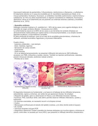 itraconazol) isetionato de pentamidina, 5-fluorocitosina, claritromicina o rifampicina, y sulfadiazina.
El tratamiento efectivo en 2 casos de encefalitis por B. mandrillaris reportados por Deetz, et al.,
incluyó pentamidina, flucitosina, fluconazol, un antibiótico macrólido (azitromicina o claritromicina) y
sulfadiazina. En Perú se utilizó recientemente un régimen consistente en miltefosine, fluconazol y
albendazol, eficaz en el tratamiento de una paciente con extensas lesiones cutáneas y encefalitis.
(Martínez et al., 2010).
- Queratitis amibiana
Hallazgos recientes implican a A. castellanii en ~ 94% de los casos como agente etiológico de la
queratitis de origen amibiano (Booton, Visvesvara et al, 2005).
La enfermedad se asocia en el 80% de los casos a uso de lentes de contacto (limpieza y/o
almacenamiento inadecuados) por sujetos sanos e inmunocomprometidos, a su empleo durante
deportes acuáticos y a traumatismos corneales.
El daño producido se atribuye, como en el caso de la encefalitis granulomatosa, a factores de
adhesión, actividad enzimática, fagocitosis y el proceso inflamatorio.
Cuadro clínico.
· Lesiones unilaterales – casi siempre.
· Dolor, fotofobia, lagrimeo
· Sensación de cuerpo extraño
· Conjuntivitis
· Visión borrosa
· Si no se detecta tempranamente, se presentan infiltración del estroma en 360°(infiltrados
anulares) con PMN, trofozoítos y quistes, úlceras. También se reportan perforaciones, cataratas,
presión introacular elevada, esclerosis nodular anterior.
· Pérdida de la visión
Acanthamoeba sp. Raspado de córnea.
DPDx/CDC.
Acanthamoeba sp. Raspado
de córnea. CDC.
Acanthamoeba sp. Biopsia de córnea. CDC.
El diagnóstico temprano es fundamental, y se basa en el hallazgo de los infiltrados tempranos,
antecedentes, signos y síntomas, aún antes de que aparezcan úlceras. Se emplean:
• Raspado de epitelio, para su observación en fresco y con diferentes tinciones: Giemsa,
Tricrómica, PAS, Calcofluor white, este último permite observar infiltrado inflamatorio, quistes y
trofozoítos.
• En lesiones avanzadas, es necesario recurrir a la biopsia corneal.
• Cultivo.
• Microscopía confocal para el estudio del epitelio (costosa, y en sitios donde existe el equipo).
• IFI, ELISA.
• Técnicas recientes incluyen PCR.
• Diagnóstico diferencial. Existen queratitis de diversas etiologías con muchos signos y síntomas en
común, entre ellas, la causada por virus (HSV), que presenta un infiltrado dendrítico característico,
 