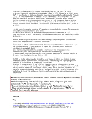 ~200 casos de encefalitis granulomatosa por Acanthamoeba spp. (84 EUA, ± 50 HIV+)
~150 casos Balamuthia mandrillaris. Subestimación. (Matin A, 2008; Schuster et al., 2009). 60 en
EUA, 10 identificados en California, 8 de ellos hispanoamericanos (California Encephalitis Project y
CDC)). Los casos identificados en México: 4 en DF; 4 de Jalisco; 2 de Guanajuato; 1 Edo. de
México y 1 de Puebla. Martinez et al (2010) hace referencia a 1 100 casos a nivel mundial.
En América Latina se han reportado casos provenientes de Perú, Venezuela, Brasil, Argentina.
Destaca el reporte de alrededor de 50 casos en Perú, más del 50 % debidos a B. mandrillaris, con
lesiones asociadas en piel, sobre todo a nivel de rostro. (Schuster & Visvesvara. 2004; Gotuzzo et
al., 2006).
~10 000 casos de queratitis amibiana, 80% asociado a empleo de lentes contacto. Sin embargo, en
otras publicaciones se mencionan otras cifras:
~5 000 casos tan solo en EUA. No se reporta obligatoriamente (Visvesvara et al., 2007).
En el Reino Unido 15 veces + que en EUA. (Investigative Ophthalmology and Visual Science. 2004;
45:165-169.)
Además, existe el reporte de un solo caso de encefalitis por Sappinia diploidea (Schuster et al.
2005), ahora Sappinia pedata (Qvarnstrom et al. 2009).
En resumen, en México, se han documentado 5 casos de queratitis amibiana, ~3 casos de EAG
por Acanthamoeba spp., ~29 de MEAP por N. fowleri, ~12 casos de EAG por Balamuthia
mandrillaris. (Lares-Villa F. 2001).
Cabe mencionar que las patologías causadas por amibas de vida libre se consideran
subregistradas, por lo que es probable que el número de casos sea mayor.
El Manual para la vigilancia epidemiológica de la meningitis por amibas de vida libre, lo emitió la
Dirección General de Epidemiología, SSA, en 1993.
En 1987 se llevó a cabo un estudio atmosférico en la Ciudad de México con el objeto de aislar
amibas de vida libre. Se identificaron varias especies y entre ellas algunas cepas patógenas de
Naegleria sp., A. castellanii., A. polyphaga y A. culbertsoni.
El reporte de casos humanos de MEAP ha sido irregular; resalta la asociación entre el nado
recreativo en canales de irrigación (en Sonora) y MEAP en 5 jovenes que fallecieron (Lares Villa F.
1993) y uno más, tratado con éxito (Vargas-Zepeda. 2003), lo cual destaca la importancia de
mantener programas constantes de vigilancia y educación en la salud a la población general sobre
los factores de riesgo y los patógenos. Asimismo, es fundamental que los médicos conozcan la
enfermedad.
• Empleo de lentes de contacto, traumatismo corneal, deportes acuáticos queratitis causada por
especies de Acanthamoeba.
• Inmunocompromiso y contacto con equipo médico, dental, cuerpos de agua, tierra
contaminados EAG por Balamuthia y Acanthamoeba.
• EAG en sujetos inmunocompetentes, extremos de edad Balamuthia mandrillaris.
• Nado recreativo en aguas cálidas (termales, canales de irrigación, otros) MEAP por
Naegleria fowleri en niños y jovenes.
Vínculos.
AVL
- Visvesvara GS. Amebic meningoencephalitides and keratitis: Challenges in diagnosis and
treatment. Current Opinion in Infectious Diseases, Dec 2010;23(6):590-594 DOI:
10.1097/QCO.0b013e32833ed78b Búsqueda en Scopus. Descarga en formato PDF. Si
 