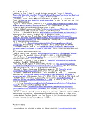 2011;115 (3):636-640.
- Martínez DY, Seas C, Bravo F, Legua P, Ramos C, Cabello AM, Gotuzzo E. Successful
Treatment of Balamuthia mandrillaris Amoebic Infection with Extensive Neurological and Cutaneous
Involvement. Clin Infect Dis, 2010;51:e7–e11 doi: 10.1086/653609
- Schuster FL, Yagi S, Gavali S, Michelson D, Raghavan R, Blomquist I, (...), Visvesvara GS,
Glaser CA. Under the radar: balamuthia amebic encephalitis. Clin Infect Dis. 2009 Apr 1;48(7):879-
87. doi: 10.1086/597260
- Niyyati M, Lorenzo-Morales J, Rezaeian M, et al. Isolation of Balamuthia mandrillaris from urban
dust, free of known infectious involvement. Parasitol Res, 2009;106(1):279-281. doi:
10.1007/s00436-009-1592-9. (Resumen y 1a. página. Solicitar).
- Matin A, Siddiqui R, Jayasekera S, Khan NA. Increasing importance of Balamuthia mandrillaris.
Clin Microbiol Rev. 2008 Jul;21(3):435-48. doi:10.1128/CMR.00056-07
- Siddiqui R , Ortega-Rivas A , Khan NA. Balamuthia mandrillaris resistance to hostile conditions. J
Med Microbiol, 2008 Apr;57(Pt 4):428-31. DOI: 10.1099/jmm.0.47694-0
- Maria T. Perez , and Larry M. Bush. Case Report. Fatal amebic encephalitis caused by
Balamuthia mandrillaris in an immunocompetent host. A clinicopathological review of pathogenic
free-living amebae in human hosts. Annals of Diagnostic Pathology, Dec 2007;11(6):440-447.
doi:10.1016/j.anndiagpath.2006.04.003
- Siddiqui R, Khan NA. Balamuthia amoebic encephalitis: An emerging disease with fatal
consequences. Microb Pathog, Feb 2008:Pages 89-97. doi:10.1016/j.micpath.2007.06.008
- Cuevas PM, Smoje PG, Jofre ML, et al. Meningoencefalitis granulomatosa por Balamuthia
mandrillaris: Reporte de un caso y revisión de la literatura. Rev chil infectol, Sept. 2006;23(3):.237-
242.
doi: 10.4067/S0716-10182006000300007
- Matin A, Stins M, Kim KS, Khan NA. Balamuthia mandrillaris exhibits metalloprotease activities.
FEMS Immunol Med Microbiol. 2006 Jun;47(1):83-91. 10.1111/j.1574-695X.2006.00065.x
- Bravo F, Gotuzzo E. Amebiasis de vida libre. Dermatol Pediatr Lat 2005; 3(1): 67-70.
Presentación de un caso. Lesiones cutáneas.
- Dunnebacke TH, Schuster FL, Yagi S, Booton GC. Balamuthia mandrillaris from soil samples.
Microbiology, Sep 2004 ;150(Pt 9):2837-42.
- Pritzker AS, Kim BK, Agrawal D, Southern PM, Jr, Pandya AG. Fatal granulomatous amebic
encephalitis caused by Balamuthia mandrillaris presenting as a skin lesion. J Am Acad Dermatol
2004. 50(2):38-41 Suppl 1. doi:10.1016/S0190-9622(03)02090-5
- Schuster FL, Glaser C, Honarmand S, Maguire JH, Visvesvara GS. Balamuthia amebic
encephalitis risk, Hispanic Americans [letter]. Emerg Infect Dis, 2004 Aug;10(8).
- Schuster FL, Dunnebacke TH, Booton GC, Yagi S, Kohlmeier CK, Glaser C, (...), Martinez AJ,
Visvesvara GS. Environmental isolation of Balamuthia mandrillaris associated with a case of
amebic encephalitis. J Clin Microbiol. 2003;41(7):3175-80. DOI: 10.1128/JCM.41.7.3175-3180.2003
- Deetz TR, Sawye MHr, Billman G, Schuster FL, Visvesvara GS. Successful Treatment of
Balamuthia Amoebic Encephalitis: Presentation of 2 Cases. Clin Infect Dis, 2003;37:1304-1312.
DOI: 10.1086/379020
- John F. Healy. Balamuthia Amebic Encephalitis: Radiographic and Pathologic Findings. Case
Report. Am J Neuroradiol, March 2002, 23:486-489.
- Visvesvara GS, et al. Granulomatous amebic encephalitis due to Balamuthia mandrillaris
(Leptomyxiidae): report of four cases from Mexico. Am J Trop Med Hyg. 1997 Jun;56(6):603-7.
(Resumen).
- Gotuzzo E, Cabrera J, Bravo F, Velarde C, Delgado W, Echevarria J, Chaparro E, Campos P, Cok
J, Recavarren S, Visvesvara G. Infection by Balamuthia Mandrillaris. Report of 30 cases at the
Hospital Nacional Cayetano Heredia, Lima, Peru. Abstract 18.005. 9th International Congress of
Infectious Diseases, Buenos Aires, Argentina. April 2000.
Acanthamoeba sp.
- Rocha-Azevedo BR, Jamerson M, Cabral GA, Marciano-Cabral F. Acanthamoeba culbertsoni:
 