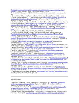 Analysis of amoebic adhesion and invasion on extracellular matrix components collagen I and
laminin-1. Original Research Article. Exp Parasitol, sept 2010;126(1):
79-84. doi:10.1016/j.exppara.2009.08.004. Revisen, todo el número dedicado a amibas de vida
libre.
- Omaña-Molina M, González-Robles A, Salazar-Villatoro LI, Cristóbal-Ramos AR, González-
Lázaro M, Salinas-Moreno E, (...), Martínez-Palomo A. Acanthamoeba castellanii: Morphological
analysis of the interaction with human cornea. Exp Parasitol, Sept 2010;126(1):73-78
doi:10.1016/j.exppara.2010.02.004
- Bonilla-Lemus P, Ramírez-Bautista GA, Zamora-Muñoz C, Ibarra-Montes MaR, Ramírez-Flores E,
Hernández-Martínez MD. Acanthamoeba spp. in domestic tap water in houses of contact lens
wearers in the metropolitan area of Mexico City. Exp Parasitol, Sept 2010;126(1):54-58.
doi:10.1016/j.exppara.2009.11.019 Los dos artículos previos en Exp Parasitol, vol 126, número 1.
- Dart JKG, Saw VPJ, Kilvington S. Acanthamoeba Keratitis: Diagnosis and Treatment Update
2009.
Am J Ophthalmol, 2009;148 (4):487-499.e2 doi:10.1016/j.ajo.2009.06.009
- González-Robles A, Mónica González-Lázar M, Omana-Molina M, Martínez-Palomo A.
Acanthamoeba castellanii: Endocytic Structures Involved in the Ingestion of Diverse Target
Elements. Acta Protozool, 2009, 48: 327–332
- Aichelburg AC, Walochnik J, Assadian O, Prosch H, Steuer A, Perneczky G, et al. Successful
treatment of disseminated Acanthamoeba sp. infection with miltefosine. Emerg Infect Dis [serial on
the Internet]. 2008 Nov
- Khan NA. Acanthamoeba and the blood-brain barrier: the breakthrough. J Med Microbiol,
2008;57:1051-1057 Acceso gratuito. DOI: 10.1099/jmm.0.2008/000976-0
- Naveed Ahmed Khan. Acanthamoeba invasion of the central nervous system. Int J Parasitol, Feb
2007; 37(2):131-138. doi:10.1016/j.ijpara.2006.11.010
- Naveed Ahmed Khan. Acanthamoeba: biology and increasing importance in human health. FEMS
Microbiol Rev, Jul 2006;30(4):564-595. 10.1111/j.1574-6976.2006.00023.x
- Daniel W. Clarke and Jerry Y. Niederkorn. The immunobiology of Acanthamoeba keratitis.
Microbes and Infection, Apr 2006;8(5):1400-1405.
- Booton GC, Visvesvara GS, Byers TJ, Kelly DJ, Fuerst PA. Identification and distribution of
Acanthamoeba species genotypes associated with nonkeratitis infections. J Clin Microbiol. Apr
2005;43(4):1689-93.
- Sissons J, Alsam S, Goldsworthy G, Lightfoot M, Jarroll E, Khan N. Identification and properties of
proteases from an Acanthamoeba isolate capable of producing granulomatous encephalitis. BMC
Microbiology 2006, 6:42
- Sissons J, Kim KS, Stins M, Jayasekera S, Alsam S, Khan NA. Acanthamoeba castellanii induces
host cell death via a phosphatidylinositol 3-kinase-dependent mechanism. Infect Immun. May
2005;73(5):2704-8.
- Kilvington S, Gray T, Dart J, Morlet N, Beeching JR, Frazer DG, Matheson M. Acanthamoeba
keratitis: the role of domestic tap water contamination in the United Kingdom. Invest Ophthalmol Vis
Sci. 2004 Jan;45(1):165-9.
- Francine Marciano-Cabral and Guy Cabral. Acanthamoeba spp. as Agents of Disease in Humans.
Clin Microbiol Rev, Apr 2003, 16( 2): 273-307.
Naegleria fowleri
- Madarová L, Trnková K, Feiková S, Klement C, Obernauerová M. A real-time PCR diagnostic
method for detection of Naegleria fowleri. Exp Parasitol, 2010. In Press, Corrected Proof.
doi:10.1016/j.exppara.2009.11.001
- Lares-Villa F, Hernández-Peña C. Concentration of Naegleria fowleri in natural waters used for
recreational purposes in Sonora, Mexico (Nov 2007–Oct 2008). Exp Parasitol, Sept
2010;126(1):33-36 doi:10.1016/j.exppara.2010.04.011
- Bonilla-Lemus P, Ramírez-Bautista GA, Zamora-Muñoz C, Ibarra-Montes MR, Ramírez-Flores E,
Hernández-Martínez MD. Acanthamoeba spp. in domestic tap water in houses of contact lens
 