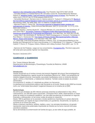 wearers in the metropolitan area of Mexico City. Exp Parasitol, Sept 2010;126(1):54-58
- González-Robles A, Cristóbal-Ramos AR, González-Lázaro M, Omaña-Molina M, Martínez-
Palomo A. Naegleria fowleri: Light and electron microscopy study of mitosis. Exp Parasitol, Jul
2009;122(3): 212-217 doi:10.1016/j.exppara.2009.03.016
- Cervantes-Sandoval I, Serrano-Luna JJ, Garcia-Latorre E, Tsutsumi V, Shibayama M. Mucins in
the host defence against Naegleria fowleri and mucinolytic activity as a possible means of evasion.
Microbiology 2008; 154:3895-3904. DOI 10.1099/mic.0.2008/019380-0
- Marciano-Cabral F, Cabral GA. The immune response to Naegleria fowleri amebae and
pathogenesis of infection. FEMS Immunol Med Microbiol, 2007;51 (2):243-259. 10.1111/j.1574-
695X.2007.00332.x
- Vargas-Zepeda J, Gómez-Alcalá AV , Vázquez-Morales JA, Licea-Amaya L, De Jonckheere JF
and Lares-Villa F. Successful Treatment of Naegleria fowleri Meningoencephalitis by Using
Intravenous Amphotericin B, Fluconazole and Rifampicin. Arch Med Res, Jan 2005;36(1):83-86.
- Lares Villa F, De Jonckheere JF, De Moura H, Rechi Iruretagoyena A, Ferreira E, Fernández G,
Ruíz Matus C, Visvesvara GS. Five Cases of Primary Amebic Meningoencephalitis in Mexicali,
Mexico: Study of the Isolates. J Clin Microbiol 1993; 685 - 688.
- F. Lares-Villa. Free-living amoebae infections in Mexico. Proc. IX International Meeting on the
Biology and Pathogenicity on Free-Living Amoebae. In: S. Billot-Bonef, P.A. Cabanes, F. Marciano-
Cabral, P. Pernin, E. Pringuez, Editors, Editions John Libbey Eurotext, Paris (2001), pp. 13–18.
- Ejercicio de Hot Potatoes. Juega con tus conocimientos. Crucigrama AVL. Permite la ejecución
del script para que puedas ingresar tus respuestas.
Revisión 2 diciembre 2011
GIARDIASIS ó GIARDIOSIS
Dra. Teresa Uribarren Berrueta
Departamento de Microbiología y Parasitología, Facultad de Medicina, UNAM
berrueta@unam.mx
Introducción.
Giardia duodenalis es el nombre correcto del protozoo flagelado del phylum Sarcomastigophora,
subphylum Mastigophora, agente causal de la giardiasis (Monis et al., 2009), una parasitosis de
intestino delgado proximal, cosmopolita, que puede manifestarse como un síndrome diarreico
agudo, crónico o intermitente, y malabsorción intestinal. También existe el estado de portador
asintomático.
Los sinónimos G. lamblia y G. intestinalis se utilizan con frecuencia.
La giardiasis es la protozoosis entérica más frecuente en el mundo. Desde el año 2004 fue incluida
como una "enfermedad descuidada" (neglected disease) en la iniciativa de la OMS.
Epidemiología.
Se estima que alrededor de 200 millones personas presentan la enfermedad en Asia, áfrica,
Latinoamérica, con 500 000 casos nuevos/año. (Thompson RCA. 2008), observándose un mayor
grado de riesgo en la población pediátrica. Las más altas prevalencias se presentan en regiones
tropicales y subtropicales, en las zonas rurales de países en desarrollo.
Desde 1960 la giardiasis se ha asociado a brotes epidémicos importantes en países altamente
industrializados, por ingesta de agua contaminada y en guarderías. Actualmente, se reporta un
aumento en el número de casos.
Afecta a diversos mamíferos, anfibios, reptiles y aves. Los animales domésticos y el ganado
representan reservorios potenciales importantes de Giardia (se ha hecho mención de brotes
zoonóticos aislados).
Se ha demostrado la contaminación de fuentes de agua, ya sea redes de agua potable, de
 