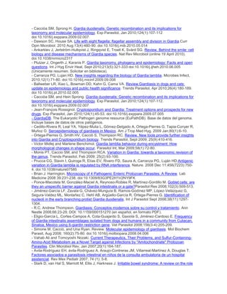 - Cacciòa SM, Sprong H. Giardia duodenalis: Genetic recombination and its implications for
taxonomy and molecular epidemiology. Exp Parasitol, Jan 2010;124(1):107-112
doi:10.1016/j.exppara.2009.02.007
- Dawson SC, House SA. Life with eight flagella: flagellar assembly and division in Giardia.Curr
Opin Microbiol. 2010 Aug;13(4):480-90. doi:10.1016/j.mib.2010.05.014
- Ankarklev J, Jerlström-Hultqvist J, Ringqvist E, Troell K, Svärd SG. Review. Behind the smile: cell
biology and disease mechanisms of Giardia species. Nat Rev Microbiol (online 19 April 2010).
doi:10.1038/nrmicro2317
- Plutzer J, Ongerth J, Karanis P. Giardia taxonomy, phylogeny and epidemiology: Facts and open
questions. Int J Hyg Envir Heal, Sept 2010;213(5):321-333 doi:10.1016/j.ijheh.2010.06.005
(Únicamente resumen. Solicitar en biblioteca).
- Carranza PG, Lujan HD. New insights regarding the biology of Giardia lamblia. Microbes Infect,
2010;12(1):71-80. doi:10.1016/j.micinf.2009.09.008
- Ballweber LR, Xiao L, Bowman DD, Kahn G, Cama VA. Review.Giardiasis in dogs and cats:
update on epidemiology and public health significance. Trends Parasitol, Apr 2010;26(4):180-189.
doi:10.1016/j.pt.2010.02.005
- Cacciòa SM, and Hein Sprong. Giardia duodenalis: Genetic recombination and its implications for
taxonomy and molecular epidemiology. Exp Parasitol, Jan 2010;124(1):107-112.
doi:10.1016/j.exppara.2009.02.007
- Jean-François Rossignol. Cryptosporidium and Giardia: Treatment options and prospects for new
drugs. Exp Parasitol, Jan 2010;124(1):45-53. doi:10.1016/j.exppara.2009.07.005
- GiardiaDB. The Eukaryotic Pathogen genome resource (EuPathDB). Base de datos del genoma.
Incluye bases de datos de otros patógenos.
- Cedillo-Rivera R, Leal YA, Yépez-Mulia L, Gómez-Delgado A, Ortega-Pierres G, Tapia-Conyer R,
Muñoz O. Seroepidemiology of giardiasis in Mexico. Am J Trop Med Hyg. 2009 Jan;80(1):6-10.
- Ortega-Pierres G, Smith HV, Cacciò S, Thompson RC. Review. New tools provide further insights
into Giardia and Cryptosporidium biology. Trends Parasitol, Sept 2009; 25(9):410-416.
- Victor Midlej and Marlene Benchimol. Giardia lamblia behavior during encystment: How
morphological changes in shape occur. Parasitol Int, Mar 2009;58(1):72-80.
- Monis PT, Caccio SM, and Thompson RCA. Variation in Giardia: towards a taxonomic revision of
the genus. Trends Parasitol, Feb 2009; 25(2):93-100.
- Prucca CG, Slavin I, Quiroga R, Elías EV, Rivero FD, Saura A, Carranza PG, Luján HD.Antigenic
variation in Giardia lamblia is regulated by RNA interference. Nature. 2008 Dec 11;456(7223):750-
4. doi:10.1038/nature07585
- Brian J. Harrington. Microscopy of 4 Pathogenic Enteric Protozoan Parasites: A Review. Lab
Medicine 2008 39:231-238. doi:10.1309/83G3PE2H1V2NY9FK
- Ponce-Macotela M, González-Maciel A, Reynoso-Robles R, Martínez-Gordillo M. Goblet cells: are
they an unspecific barrier against Giardia intestinalis or a gate?Parasitol Res 2008;102(3):509-513.
- Jiménez-García LF, Zavala G, Chávez-Munguía B, Ramos-Godínez MP, López-Velázquez G,
Segura-Valdez ML, Montañez C, Hehl AB, Argüello-García R, Ortega-Pierres G. Identification of
nucleoli in the early branching protist Giardia duodenalis. Int J Parasitol Sept 2008;38(11):1297-
1304.
- R.C. Andrew Thompson. Giardiasis: Conceptos modernos sobre su control y tratamiento. Ann
Nestle 2008;66:23-29. DOI: 10.1159/000151270 (en español, en formato PDF).
- Eligio-García L, Cortes-Campos A, Cota-Guajardo S, Gaxiola S, Jiménez-Cardoso E. Frequency
of Giardia intestinalis assemblages isolated from dogs and humans in a community from Culiacan,
Sinaloa, Mexico using ß-giardin restriction gene. Vet Parasitol 2008;156(3-4):205-209.
- Simone M. Cacciò, and Una Ryan. Review. Molecular epidemiology of giardiasis. Mol Biochem
Parasit, Aug 2008; 160(2):75-80. doi:10.1016/j.molbiopara.2008.04.006
- Vahab Ali and Tomoyoshi Nozaki. Current Therapeutics, Their Problems, and Sulfur-Containing-
Amino-Acid Metabolism as a Novel Target against Infections by "Amitochondriate" Protozoan
Parasites. Clin Microbiol Rev, Jan 2007;20(1):164-187.
- Avila-Rodríguez EH, ávila-Rodríguez A, Araujo-Contreras JM, Villarreal-Martínez A, Douglas T.
Factores asociados a parasitosis intestinal en niños de la consulta ambulatoria de un hospital
asistencial. Rev Mex Pediatr 2007; 74 (1): 5-8.
- Stark D, van Hal S, Marriott M, Ellis J, Harkness J. Irritable bowel syndrome: A review on the role
 