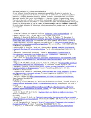 suspender los fármacos citotóxicos temporalmente.
Se han utilizado ciertos fármacos con resultados muy variables. En algunos pacientes la
paromomicina aparentemente disminuye la intensidad de la infección. Las dinitroanilinas tienen
potencial (A. Armson, Murdoch University, Western Australia). Se sugiere que la nitazoxanida
puede ser benéfica bajo ciertas circunstancias (L. Favennec, Hospital Charles Nicolle, Rouen,
France), aunque los resultados del metanálisis realizado por la Biblioteca Cochrane Plus indican
que el beneficio derivado del fármaco se hace evidente en sujetos inmunocompetentes; concluye el
estudio con la aseveración de que se carece de un tratamiento efectivo para esta parasitosis.
Se contempla la utilización de anticuerpos policlonales específicos para proveer de una inmunidad
pasiva óptima.
Vínculos.
- Rachel M. Chalmers, and Angharad P. Davies. Minireview: Clinical cryptosporidiosis. Exp
Parasitol, Jan 2010;124(1):138-146. doi:10.1016/j.exppara.2009.02.003
- Chatterjee A, Banerjee S, Steffen M, O'Connor RM, Ward HD, Robbins PW, Samuelson J.
Evidence for mucin-like glycoproteins that tether sporozoites of Cryptosporidium parvum to the
inner surface of the oocyst wall. Eukaryot Cell. 2010 Jan;9(1):84-96. doi:10.1128/EC.00288-09
- Stark D, Barratt JL, van Hal S, Marriott D, Harkness J, Ellis JT. Clinical significance of enteric
protozoa in the immunosuppressed human population. Clin Microbiol Rev. 2009 Oct;22(4):634-50.
doi:10.1128/CMR.00017-09
- Ortega-Pierres G, Smith HV, Cacciò SM, Thompson RCA. Review. New tools provide further
insights into Giardia and Cryptosporidium biology. Trends in Parasitology, Sept 2009;25(9):410-
416.
- Borowski H, Thompson RC, Armstrong T, Clode PL. Morphological characterization of
Cryptosporidium parvum life-cycle stages in an in vitro model system. Parasitology. 2010
Jan;137(1):13-26. doi:10.1017/S0031182009990837
- Kirti Kaushik, et al. Evaluation of staining techniques, antigen detection and nested PCR for the
diagnosis of cryptosporidiosis in HIV seropositive and seronegative patients. Acta Tropica, 2008;
107(1):1-7.
- Valigurová A, Jirku M, Koudela B, Gelnar M, Modrý D, Jan Šlapeta J. Cryptosporidia: Epicellular
parasites embraced by the host cell membrane . Int J Parasitol, Jul 2008;38(8-9):913-922.
- Borowski H, Clode PL, Thompson RCA. Active invasion and/or encapsulation? A reappraisal of
host-cell parasitism by Cryptosporidium. Trends in Parasitology, 2008;24(11): 509-516.
doi:10.1016/j.pt.2008.08.002
- Thompson RCA, Palmer CS, O'Handley R. The public health and clinical significance of Giardia
and Cryptosporidium in domestic animals . The Veterinary Journal, Jul 2008;177(1):18-25.
doi:10.1016/j.tvjl.2007.09.022
- Alexandra Keegan, et al. Effect of water treatment processes on Cryptosporidium infectivity .
Water Research, Mar 2008;42
(6-7):1805-1811.
- Pantenburg B, Dann SM, Wang HC, Robinson P, Castellanos-Gonzalez A, Lewis DE, White Ac Jr.
Intestinal immune response to human Cryptosporidium sp. infection . Infect Immun. Jan 2008 ;76
(1):23-9.
- L.J. Robertson. The potential for marine bivalve shellfish to act as transmission vehicles for
outbreaks of protozoan infections in humans: A review . Int J Food Microbiol, 15 Dec 2007;120
(3):201-216.
- Smith HV, Cacciò SM, Cook N, et al . Cryptosporidium and Giardia as foodborne zoonoses . Vet
Parasitol, 21 Oct 2007;149
(1-2):29-40.
- Karanis P, Kourenti C, Smith HV. Waterborne transmission of protozoan parasites: a worldwide
review of outbreaks and lessons learnt. J Water Health, 2007;5:1–38. (Resumen. No contamos con
la suscripción).
- John R. Barta and R.C.A. Thompson. What is Cryptosporidium? Reappraising its biology and
phylogenetic affinities . Trends in Parasitology, Oct 2006;22(10):463-468.
- L. Saviolia, 2, H. Smith and A. Thompson. Giardia and Cryptosporidium join the ‗Neglected
 