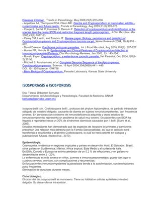 Diseases Initiative' . Trends in Parasitology, May 2006;22(5):203-208.
- Appelbee AJ, Thompson RCA, Olson ME. Giardia and Cryptosporidium in mammalian wildlife –
current status and future needs . Trends in Parasitology, Aug 2005;21(8):370-376.
- Coupe S, Sarfati C, Hamane S, Derouin F. Detection of cryptosporidium and identification to the
species level by nested PCR and restriction fragment length polymorphism . J Clin Microbiol. Mar
2005;43(3):1017-23.
- Carey CM, Lee H, and Trevors JT. Review paper: Biology, persistence and detection of
Cryptosporidium parvum and Cryptosporidium hominis oocyst. Water Research 2004, 38(4):818 -
862.
- David Dawson. Foodborne protozoan parasites . Int J Food Microbiol, Aug 2005;103(2): 207-227.
- Hunter PR, Nichols G. Epidemiology and Clinical Features of Cryptosporidium Infection in
Immunocompromised Patients. Clin Microbiology Reviews, Jan 2002, 15: 145-154.
- Ronald Fayer. Cryptosporidium: a water-borne zoonotic parasite. Vet Parasitol, Dec 2004;126(1-
2):37-56.
- Mitchell S. Abrahamsen, et al. Complete Genome Sequence of the Apicomplexan,
Cryptosporidium parvum. Science, 16 April 2004;304(5669):441 - 445.
DOI: 10.1126/science.1094786
- Basic Biology of Cryptosporidium. Parasite Laboratory. Kansas State University.
ISOSPORIASIS ó ISOSPOROSIS
Dra. Teresa Uribarren Berrueta
Departamento de Microbiología y Parasitología, Facultad de Medicina, UNAM
berrueta@servidor.unam.mx
Isospora belli (sín. Cystoisospora belli) , protozoo del phylum Apicomplexa, es parásito intracelular
obligado de intestino delgado, causante de diarrea en sujetos inmunocompetentes, con frecuencia
jovenes. En personas con síndrome de inmunodeficiencia adquirida y otros estados de
inmunocompromiso representa un problema de salud muy severo. En pacientes con SIDA ha
llegado a reportarse hasta un 20% de síndromes diarreicos causados por I. belli. (Stark et al.,
2009).
Estudios moleculares han demostrado que las especies de Isospora de primates y carnívoros
presentan una relación más estrecha con la Familia Sarcocystiidae, así que el coccidio será
transferido a esta familia y al género Cystoisospora, lo cuál se hará patente en trabajos y
publicaciones futuras. (Neira et al., 2010).
Epidemiología.
Cosmopolita. endémica en regiones tropicales y países en desarrollo: Haití, El Salvador, Brasil,
otros países en Sudámerica, México, Africa tropical, Este Medio y el sudeste de Asia.
En EUA, Canadá y Europa se estima alrededor de un 0.2 % de infecciones, y en países no
desarrollados entre 3 - 20%.
La enfermedad es más severa en niños, jovenes e inmunocomprometidos; puede dar lugar a
cuadros severos, crónicos, con complicaciones y recurrencias.
En los pacientes inmunocompetentes la parasitosis tiende a la autolimitación, con reinfecciones
poco frecuentes.
Eliminación de ooquistes durante meses.
Ciclo biológico.
El ciclo vital de Isospora belli es monoxeno. Tiene su hábitat en células epiteliales intestino
delgado. Su desarrollo es intracelular.
 