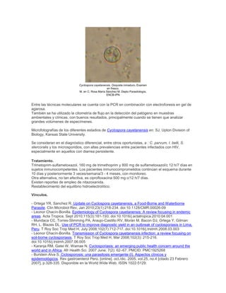 Cyclospora cayetanensis. Ooquiste inmaduro. Examen
en fresco.
M. en C. Rosa María Sánchez M. Depto Parasitología,
ENCB-IPN
Entre las técnicas moleculares se cuenta con la PCR en combinación con electroforesis en gel de
agarosa.
También se ha utilizado la citometría de flujo en la detección del patógeno en muestras
ambientales y clínicas, con buenos resultados, principalmente cuando se tienen que analizar
grandes volúmenes de especímenes.
Microfotografías de los diferentes estadios de Cyclospora cayetanensis en: SJ. Upton Division of
Biology, Kansas State University.
Se consideran en el diagnóstico diferencial, entre otros oportunistas, a : C. parvum, I. belli, S.
stercoralis y los microsporidios, con altas prevalencias entre pacientes infectados con HIV,
especialmente en aquellos con diarrea persistente.
Tratamiento.
Trimetoprim-sulfametoxazol. 160 mg de trimethoprim y 800 mg de sulfametoxazol/c 12 h/7 días en
sujetos inmunocompetentes. Los pacientes inmunocomprometidos continúan el esquema durante
10 días y posteriormente 3 veces/semana/3 - 4 meses, con monitoreo.
Otra alternativa, no tan efectiva, es ciprofloxacina 500 mg c/12 h/7 días.
Existen reportes de empleo de nitazoxanida.
Restablecimiento del equilibrio hidroelectrolítico.
Vínculos.
- Ortega YR, Sanchez R. Update on Cyclospora cayetanensis, a Food-Borne and Waterborne
Parasite. Clin Microbiol Rev, Jan 2010;23(1):218-234. doi:10.1128/CMR.00026-09
- Leonor Chacín-Bonilla. Epidemiology of Cyclospora cayetanensis: A review focusing in endemic
areas. Acta Tropica, Sept 2010;115(3):181-193. doi:10.1016/j.actatropica.2010.04.001
- Mundaca CC, Torres-Slimming PA, Araujo-Castillo RV, Morán M, Bacon DJ, Ortega Y, Gilman
RH, L. Blazes DL. Use of PCR to improve diagnostic yield in an outbreak of cyclosporiasis in Lima,
Peru. T Roy Soc Trop Med H, July 2008;102(7):712-717. doi:10.1016/j.trstmh.2008.03.003
- Leonor Chacín-Bonilla. Transmission of Cyclospora cayetanensis infection: a review focusing on
soil-borne cyclosporiasis. T Roy Soc Trop Med H, Mar 2008;102(3): 215-216.
doi:10.1016/j.trstmh.2007.06.005
- Karanja RM, Gatei W, Wamae N. Cyclosporiasis: an emerging public health concern around the
world and in Africa. Afr Health Sci. 2007 June; 7(2): 62–67. PMCID: PMC1925268
- Burstein Alva S. Ciclosporosis: una parasitosis emergente (I). Aspectos clínicos y
epidemiológicos. Rev gastroenterol Perú. [online]. oct./dic. 2005, vol.25, no.4 [citado 23 Febrero
2007], p.328-335. Disponible en la World Wide Web. ISSN 1022-5129.
 