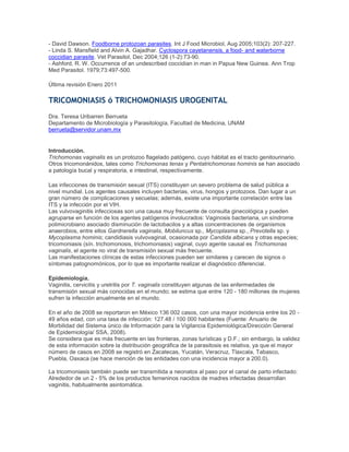 - David Dawson. Foodborne protozoan parasites. Int J Food Microbiol, Aug 2005;103(2): 207-227.
- Linda S. Mansfield and Alvin A. Gajadhar. Cyclospora cayetanensis, a food- and waterborne
coccidian parasite. Vet Parasitol, Dec 2004;126 (1-2):73-90.
- Ashford, R. W. Occurrence of an undescribed coccidian in man in Papua New Guinea. Ann Trop
Med Parasitol. 1979;73:497-500.
Última revisión Enero 2011
TRICOMONIASIS ó TRICHOMONIASIS UROGENITAL
Dra. Teresa Uribarren Berrueta
Departamento de Microbiología y Parasitología, Facultad de Medicina, UNAM
berrueta@servidor.unam.mx
Introducción.
Trichomonas vaginalis es un protozoo flagelado patógeno, cuyo hábitat es el tracto genitourinario.
Otros tricomonánidos, tales como Trichomonas tenax y Pentatrichomonas hominis se han asociado
a patología bucal y respiratoria, e intestinal, respectivamente.
Las infecciones de transmisión sexual (ITS) constituyen un severo problema de salud pública a
nivel mundial. Los agentes causales incluyen bacterias, virus, hongos y protozoos. Dan lugar a un
gran número de complicaciones y secuelas; además, existe una importante correlación entre las
ITS y la infección por el VIH.
Las vulvovaginitis infecciosas son una causa muy frecuente de consulta ginecológica y pueden
agruparse en función de los agentes patógenos involucrados: Vaginosis bacteriana, un síndrome
polimicrobiano asociado disminución de lactobacilos y a altas concentraciones de organismos
anaerobios, entre ellos Gardnerella vaginalis, Mobiluncus sp., Mycoplasma sp., Prevotella sp. y
Mycoplasma hominis; candidiasis vulvovaginal, ocasionada por Candida albicans y otras especies;
tricomoniasis (sín. trichomonosis, trichomoniasis) vaginal, cuyo agente causal es Trichomonas
vaginalis, el agente no viral de transmisión sexual más frecuente.
Las manifestaciones clínicas de estas infecciones pueden ser similares y carecen de signos o
síntomas patognomónicos, por lo que es importante realizar el diagnóstico diferencial.
Epidemiología.
Vaginitis, cervicitis y uretritis por T. vaginalis constituyen algunas de las enfermedades de
transmisión sexual más conocidas en el mundo; se estima que entre 120 - 180 millones de mujeres
sufren la infección anualmente en el mundo.
En el año de 2008 se reportaron en México 136 002 casos, con una mayor incidencia entre los 20 -
49 años edad, con una tasa de infección: 127.48 / 100 000 habitantes (Fuente: Anuario de
Morbilidad del Sistema único de Información para la Vigilancia Epidemiológica/Dirección General
de Epidemiología/ SSA, 2008).
Se considera que es más frecuente en las fronteras, zonas turísticas y D.F.; sin embargo, la validez
de esta información sobre la distribución geográfica de la parasitosis es relativa, ya que el mayor
número de casos en 2008 se registró en Zacatecas, Yucatán, Veracruz, Tlaxcala, Tabasco,
Puebla, Oaxaca (se hace mención de las entidades con una incidencia mayor a 200.0).
La tricomoniasis también puede ser transmitida a neonatos al paso por el canal de parto infectado:
Alrededor de un 2 - 5% de los productos femeninos nacidos de madres infectadas desarrollan
vaginitis, habitualmente asintomática.
 