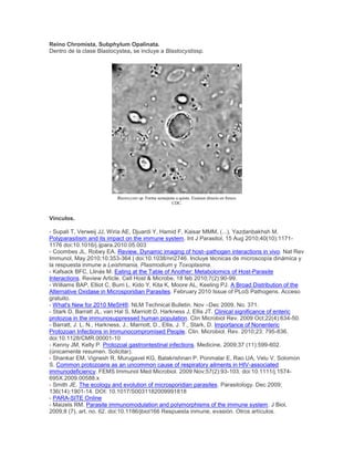 Reino Chromista, Subphylum Opalinata.
Dentro de la clase Blastocystea, se incluye a Blastocystissp.
Blastocystis sp. Forma semejante a quiste. Examen directo en fresco.
CDC.
Vínculos.
- Supali T, Verweij JJ, Wiria AE, Djuardi Y, Hamid F, Kaisar MMM, (...), Yazdanbakhsh M.
Polyparasitism and its impact on the immune system. Int J Parasitol, 15 Aug 2010;40(10):1171-
1176 doi:10.1016/j.ijpara.2010.05.003
- Coombes JL, Robey EA. Review. Dynamic imaging of host–pathogen interactions in vivo. Nat Rev
Immunol, May 2010;10:353-364 | doi:10.1038/nri2746. Incluye técnicas de microscopía dinámica y
la respuesta inmune a Leishmania, Plasmodium y Toxoplasma.
- Kafsack BFC, Llinás M. Eating at the Table of Another: Metabolomics of Host-Parasite
Interactions. Review Article. Cell Host & Microbe, 18 feb 2010;7(2):90-99.
- Williams BAP, Elliot C, Burri L, Kido Y, Kita K, Moore AL, Keeling PJ. A Broad Distribution of the
Alternative Oxidase in Microsporidian Parasites. February 2010 Issue of PLoS Pathogens. Acceso
gratuito.
- What's New for 2010 MeSH®. NLM Technical Bulletin. Nov –Dec 2009, No. 371.
- Stark D, Barratt JL, van Hal S, Marriott D, Harkness J, Ellis JT. Clinical significance of enteric
protozoa in the immunosuppressed human population. Clin Microbiol Rev. 2009 Oct;22(4):634-50.
- Barratt, J. L. N., Harkness, J., Marriott, D., Ellis, J. T., Stark, D. Importance of Nonenteric
Protozoan Infections in Immunocompromised People. Clin. Microbiol. Rev. 2010;23: 795-836.
doi:10.1128/CMR.00001-10
- Kenny JM, Kelly P. Protozoal gastrointestinal infections. Medicine, 2009;37 (11):599-602.
(únicamente resumen. Solicitar).
- Shankar EM, Vignesh R, Murugavel KG, Balakrishnan P, Ponmalar E, Rao UA, Velu V, Solomon
S. Common protozoans as an uncommon cause of respiratory ailments in HIV-associated
immunodeficiency. FEMS Immunol Med Microbiol. 2009 Nov;57(2):93-103. doi:10.1111/j.1574-
695X.2009.00588.x
- Smith JE. The ecology and evolution of microsporidian parasites. Parasitology. Dec 2009;
136(14):1901-14. DOI: 10.1017/S0031182009991818
- PARA-SITE Online
- Maizels RM. Parasite immunomodulation and polymorphisms of the immune system. J Biol,
2009;8 (7), art. no. 62. doi:10.1186/jbiol166 Respuesta inmune, evasión. Otros artículos.
 