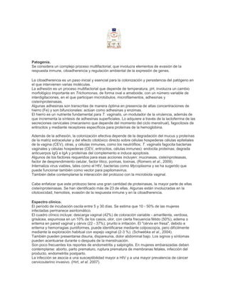 Patogenia.
Se considera un complejo proceso multifactorial, que involucra elementos de evasión de la
respuesta inmune, citoadherencia y regulación ambiental de la expresión de genes.
La citoadherencia es un paso inicial y esencial para la colonización y persistencia del patógeno en
el que intervienen varias moléculas.
La adhesión es un proceso multifactorial que depende de temperatura, pH, involucra un cambio
morfológico importante en Trichomonas, de forma oval a ameboide, con un número variable de
interdigitaciones, en el que participan microtúbulos, microfilamentos, adhesinas y
cisteínproteinasas.
Algunas adhesinas son transcritas de manera óptima en presencia de altas concentraciones de
hierro (Fe) y son bifuncionales: actúan como adhesinas y enzimas.
El hierro es un nutriente fundamental para T. vaginalis, un modulador de la virulencia, además de
que incrementa la síntesis de adhesinas superficiales. Lo adquiere a través de la lactoferrina de las
secreciones cervicales (mecanismo que depende del momento del ciclo menstrual), fagocitosis de
eritrocitos y mediante receptores específicos para proteínas de la hemoglobina.
Además de la adhesión, la colonización efectiva depende de la degradación del mucus y proteínas
de la matriz extracelular y del efecto citotóxico directo sobre células hospederas células epiteliales
de la vagina (CEV), otras, y células inmunes, como los neutrófilos; T. vaginalis fagocita bacterias
vaginales y células hospederas (CEV, eritrocitos, células inmunes): endocita proteínas; degrada
anticuerpos IgG e IgA y proteínas del complemento e induce apoptosis.
Algunos de los factores requeridos para esas acciones incluyen: mucinasas, cisteínproteasas,
factor de desprendimiento celular, factor lítico, porinas, toxinas. (Romero et al., 2009).
Internaliza virus viables, tales como el HIV, bacterias como Mycoplasma y se ha sugerido que
puede funcionar también como vector para papilomavirus.
También debe contemplarse la interacción del protozoo con la microbiota vaginal.
Cabe enfatizar que este protozoo tiene una gran cantidad de proteinasas, la mayor parte de ellas
cisteínproteinasas. Se han identificado más de 23 de ellas. Algunas están involucradas en la
citotoxicidad, hemolisis, evasión de la respuesta inmune y en la citoadherencia.
Espectro clínico.
El período de incubación oscila entre 5 y 30 días. Se estima que 10 - 50% de las mujeres
infectadas permanece asintomático.
El cuadro clínico incluye: descarga vaginal (42%) de coloración variable - amarillenta, verdosa,
grisácea, espumosa en un 10% de los casos, olor, con cierta frecuencia fétido (50%), edema o
eritema en pared vaginal y cérvix (22 - 37%), prurito e irritación. El "cérvix en fresa", debido a
eritema y hemorragias puntiformes, puede identificarse mediante colposcopía, pero difícilmente
mediante la exploración habitual con espejo vaginal (2-3 %). (Schwebke et al., 2004).
También pueden presentarse disuria, dispareunia, dolor abdominal bajo. Los signos y síntomas
pueden acentuarse durante o después de la menstruación.
Son poco frecuentes los reportes de endometritis y salpingitis. En mujeres embarazadas deben
contemplarse: aborto, parto prematuro, ruptura prematura de membranas fetales, infección del
producto, endometritis postparto.
La infección se asocia a una susceptibilidad mayor a HIV y a una mayor prevalencia de cáncer
cervicouterino invasivo. (Hirt, et al. 2007).
 