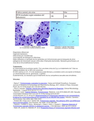 Cultivo uretral y de orina >60 Alta
PCR (resultados según estándares del
laboratorio)
>90 >90
Trofozoitos T. vaginalis en cultivo.
Dr. R. Acuña Soto, Facultad de Medicina, UNAM
Trofozoítos T. vaginalis. Peter Darben,
Queensland. University of Technology.
Diagnóstico diferencial:
Vaginosis bacteriana
Infecciones por Candida spp.
Vulvovaginitis de etiología no infecciosa.
Debe realizarse un tamizado de los pacientes con trichomonosis para la búsqueda de otros
patógenos de transmisión sexual, entre ellos Chlamydia trachomatis, Neisseria gonorrhoeae y el
virus de la inmunodeficiencia humana.
Tratamiento.
El metronidazol es la primera opción. Con una dosis única de 2 g o un tratamiento de 7 días se
obtiene alrededor de un 90% de curaciones.
El CDC estima un 2.5 - 5 % de resistencia a este fármaco y considera como una opción el tinidazol,
un nitroimidazólico de 2a. generación, 2 g/DOU.
Evidentemente, es necesario que el tratamiento de los compañeros sexuales sea simultáneo.
Vínculos:
- Djana F. Trichomoniasis: evaluation to execution. Harpa and Indrajit Chowdhury. European
Journal of Obstetrics & Gynecology and Reproductive Biology, 2011, Article in Press, Corrected
Proof. doi:10.1016/j.ejogrb.2011.02.024 Review.
- Paul A. Granato. Vaginitis: Clinical and Laboratory Aspects for Diagnosis. Clinical Microbiology
Newsletter, 1 August 2010;32(15):111-116.
- David A. Lewis. Vaginal infections. Trichomoniasis. Medicine, June 2010;38(6):291-293. Sexually
Transmitted Infections Part 2 of 2 doi:10.1016/j.mpmed.2010.03.007
Torres-Romero JC, R. Arroyo R. Responsiveness of Trichomonas vaginalis to iron concentrations:
Evidence for a post-transcriptional iron regulation by an IRE/IRP-like system. Infection, Genetics
and Evolution, Dec 2009; 9(6):1065-1074.
- Ardalan BS, Craig Lee C, Garber GE. Trichomonas vaginalis: The adhesins AP51 and AP65 bind
heme and hemoglobin. Exp Parasitol, Apr 2009; 121(4):300-306.
- Pattullo L, Griffeth S, Ding L, Mortensen J, Reed J, Kahn J, Huppert J. Stepwise diagnosis of
Trichomonas vaginalis infection in adolescent women. J Clin Microbiol. 2009 Jan;47(1):59-63.
- Stark JR, Judson G, Alderete JF, et al. Prospective Study of Trichomonas vaginalis Infection and
 