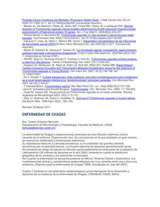 Prostate Cancer Incidence and Mortality: Physicians' Health Study. J Natl Cancer Inst, Oct 21,
2009;101:1406-1411. doi:10.1093/jnci/djp306 (únicamente resumen).
- Meade JC, De Mestral J, Stiles JK, Secor WE, Finley RW, Cleary JD, Lushbaugh WB. Genetic
diversity of Trichomonas vaginalis clinical isolates determined by EcoRI restriction fragment length
polymorphism of heat-shock protein 70 genes. Am J Trop Med H, 2009;80(2):245-251.
- Pereira-Neves A, Benchimol M. Trichomonas vaginalis: In vitro survival in swimming pool water
samples. Exp Parasitol, Mar 2008;118(3):438-441. doi:10.1016/j.exppara.2007.09.005
- Vázquez F, Lepe JA, Otero L, Blanco MA, Aznar J. Diagnóstico microbiológico de las infecciones
de transmisión sexual (2007).Enferm Infecc Microbiol Clin. Jan 2008;26(1):32-7. (Únicamente
resumen).
- Martín R, Soberón N, Vázquez F, Suárez JE. La microbiota vaginal: composición, papel protector,
patología asociada y perspectivas terapéuticas. Enferm Infecc Microbiol Clin. 2008 Mar;26(3):160-
7. (Disponible en formato PDF).
- Hirt RP, Noel CJ, Sicheritz-Ponten T, Tachezy J, Fiori PL. Trichomonas vaginalis surface proteins:
a view from the genome. Trends in Parasitology, Nov 2007; 23(11):540-547.
- Huppert JS, Mortensen JE, Reed JL, Kahn JA, Rich KD, Miller WC, Hobbs MM. Rapid Antigen
Testing Compares Favorably with Transcription-Mediated Amplification Assay for the Detection of
Trichomonas vaginalis in Young Women. Clin Infect Dis. 2007; 45 (2):194-198. doi:
10.1086/518851
- Ali V, Nozaki T. Current therapeutics, their problems, and sulfur-containing-amino-acid metabolism
as a novel target against infections by "amitochondriate" protozoan parasites. Clin Microbiol Rev.
2007 Jan;20(1):164-87.
- T Carrada-Bravo. Tricomoniasis vaginal. Rev Mex Patol Clin, Jul - Sept 2006;53(3):151-156.
-Jane R. Schwebke and Donald Burgess. Trichomoniasis. Clin. Microbiol. Rev. 2004. 17: 794-803.
- Hued NI, Casero RD. Supervivencia de Trichomonas vaginalis en el medio ambiente. Revista
Argentina de Microbiologia 2003; 35(2):113-115.
- Daly JJ, Sherman JK, Green L, Hostetler TL. Survival of Trichomonas vaginalis in human semen.
Genitourin Med. 1989 April; 65(2): 106–108.
Revisión 30 Marzo 2011
ENFERMEDAD DE CHAGAS
Dra. Teresa Uribarren Berrueta
Departamento de Microbiología y Parasitología, Facultad de Medicina, UNAM
berrueta@servidor.unam.mx
La enfermedad de Chagas o trypanosomosis americana es una infección sistémica crónica
causada por el protozoo Trypanosoma cruzi. Es una zoonosis en la que participan un gran número
de reservorios vertebrados y transmisores triatóminos.
Su importancia radica en su elevada prevalencia, su incurabilidad, las grandes pérdidas
económicas por incapacidad laboral, y la muerte repentina de personas aparentemente sanas.
Se encuentra en riesgo de adquirir la infección aproximadamente la cuarta parte de la población de
Latinoamérica (28 millones de personas en el año 2006), teniendo en cuenta la distribución
geográfica de los vectores y los reservorios involucrados.
Aún cuando la enfermedad se encuentra presente en México, América Central y Sudamérica, sus
manifestaciones clínicas y características epidemiológicas son muy variables entre una y otra zona
endémica. (Reporte sobre la enfermedad de Chagas, OMS. Actualizado en Julio del 2007).
Cuadro.1 Cambios en los parámetros epidemiológicos por la interrupción de la transmisión y
descenso de la incidencia de la enfermedad de Chagas. (TDR/WHO, PAHO, WHO).
 