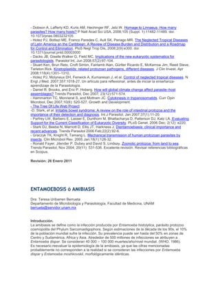 - Dobson A, Lafferty KD, Kuris AM, Hechinger RF, Jetz W. Homage to Linnaeus: How many
parasites? How many hosts? P Natl Acad Sci USA, 2008;105 (Suppl. 1):11482-11489. doi:
10.1073/pnas.0803232105
- Hotez PJ, Bottazi ME, Franco Paredes C, Ault SK, Periago MR. The Neglected Tropical Diseases
of Latin America an the Caribbean: A Review of Disease Burden and Distribution and a Roadmap
for Control and Elimination. PloS Negl Trop Dis, 2008;2(9):e300. doi:
10.1371/journal.pntd.00003000
- Dacks JB, Giselle Walker G, Field MC. Implications of the new eukaryotic systematics for
parasitologists. Parasitol Int, Jun 2008;57(2):97-104.
- Stuart Ken, Brun Reto, Croft Simon, Fairlamb Alan, Gürtler Ricardo E, McKerrow Jim, Reed Steve,
Tarleton Rick. Kinetoplastids: related protozoan pathogens, different diseases. J Clin Invest, Apr
2008;118(4):1301–1310.
- Hotez PJ, Molyneux DH, Fenwick A, Kumaresan J, et al. Control of neglected tropical diseases. N
Engl J Med. 2007;357:1018-27. Un artículo para reflexionar, antes de iniciar la enseñanza-
aprendizaje de la Parasitología.
- Daniel R. Brooks, and Eric P. Hoberg. How will global climate change affect parasite–host
assemblages? Trends Parasitol, Dec 2007; 23(12):571-574.
- Hammarton TC, Monnerat S, and Mottram JC. Cytokinesis in trypanosomatids. Curr Opin
Microbiol, Dec 2007;10(6): 520-527. Growth and Development.
- The Tree Of Life Web Project
-D. Stark, et al. Irritable bowel syndrome: A review on the role of intestinal protozoa and the
importance of their detection and diagnosis. Int J Parasitol, Jan 2007;37(1):11-20.
- Parfrey LW, Barbero E, Lasser E, Dunthorn M, Bhattacharya D, Patterson DJ, Katz LA. Evaluating
Support for the Current Classification of Eukaryotic Diversity. PLoS Genet. 2006 Dec; 2(12): e220.
- Stark DJ, Beebe N, Marriott D, Ellis JT, Harkness J. Dientamoebiasis: clinical importance and
recent advances. Trends Parasitol 2006 Feb;22(2):92-6.
- Graczyk TK, Knight R, Tamang L. Mechanical transmission of human protozoan parasites by
insects. Clin Microbiol Rev. 2005 Jan;18(1):128-32.
- Ronald Fayer, Jitender P. Dubey and David S. Lindsay. Zoonotic protozoa: from land to sea.
Trends Parasitol, Nov 2004; 20(11): 531-536. Excelente revisión. Revisar referencias bibliográficas
en Scopus.
Revisión: 26 Enero 2011
ENTAMOEBOSIS ó AMIBIASIS
Dra. Teresa Uribarren Berrueta
Departamento de Microbiología y Parasitología, Facultad de Medicina, UNAM
berrueta@servidor.unam.mx
Introducción.
La amibiasis se define como la infección producida por Entamoeba histolytica, parásito protozoo
cosmopolita del Phylum Sarcomastigophora. Según estimaciones de la década de los 90s, el 10%
de la población mundial sufre la infección. Su prevalencia puede ser hasta del 50% en zonas de
Centro y Sudamérica, Africa y Asia. Alrededor de 500 millones de infecciones se atribuyen a
Entamoeba dispar. Se consideran 40 000 – 100 000 muertes/año/nivel mundial. (WHO, 1986).
Es necesario reevaluar la epidemiología de la amibiasis, ya que las cifras mencionadas
probablemente no corresponden a la realidad si se consideran las infecciones por Entamoeba
dispar y Entamoeba moshkovskii, morfológicamente idénticas.
 
