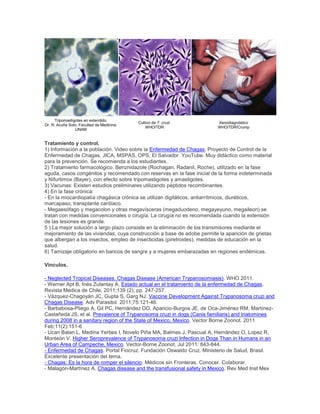 Tripomastigotes en extendido.
Dr. R. Acuña Soto, Facultad de Medicina,
UNAM
Cultivo de T. cruzi.
WHO/TDR
Xenodiagnóstico
WHO/TDR/Crump
Tratamiento y control.
1) Información a la población. Video sobre la Enfermedad de Chagas, Proyecto de Control de la
Enfermedad de Chagas, JICA, MSPAS, OPS, El Salvador. YouTube. Muy didáctico como material
para la prevención. Se recomienda a los estudiantes.
2) Tratamiento farmacológico. Benznidazole (Rochagan, Radanil, Roche), utilizado en la fase
aguda, casos congénitos y recomendado con reservas en la fase inicial de la forma indeterminada
y Nifurtimox (Bayer), con efecto sobre tripomastigotes y amastigotes.
3) Vacunas: Existen estudios preliminares utilizando péptidos recombinantes.
4) En la fase crónica:
- En la miocardiopatía chagásica crónica se utilizan digitálicos, antiarrítmicos, diuréticos,
marcapaso, transplante cardíaco.
- Megaesófago y megacolon y otras megavísceras (megaduodeno, megayeyuno, megaileon) se
tratan con medidas convencionales o cirugía. La cirugía no es recomendada cuando la extensión
de las lesiones es grande.
5 ) La mejor solución a largo plazo consiste en la eliminación de los transmisores mediante el
mejoramiento de las viviendas, cuya construcción a base de adobe permite la aparición de grietas
que albergan a los insectos, empleo de insecticidas (piretroides), medidas de educación en la
salud.
6) Tamizaje obligatorio en bancos de sangre y a mujeres embarazadas en regiones endémicas.
Vínculos.
- Neglected Tropical Diseases. Chagas Disease (American Trypanosomiasis). WHO 2011.
- Werner Apt B, Inés Zulantay A. Estado actual en el tratamiento de la enfermedad de Chagas.
Revista Medica de Chile, 2011;139 (2), pp. 247-257.
- Vázquez-Chagoyán JC, Gupta S, Garg NJ. Vaccine Development Against Trypanosoma cruzi and
Chagas Disease. Adv Parasitol. 2011;75:121-46.
- Barbabosa-Pliego A, Gil PC, Hernández DO, Aparicio-Burgos JE, de Oca-Jiménez RM, Martínez-
Castañeda JS, et al. Prevalence of Trypanosoma cruzi in dogs (Canis familiaris) and triatomines
during 2008 in a sanitary region of the State of Mexico, Mexico. Vector Borne Zoonot. 2011
Feb;11(2):151-6
- Ucan Balan L, Medina Yerbes I, Novelo Piña MA, Balmes J, Pascual A, Hernández O, Lopez R,
Monteón V. Higher Seroprevalence of Trypanosoma cruzi Infection in Dogs Than in Humans in an
Urban Area of Campeche, Mexico. Vector-Borne Zoonot. Jul 2011: 843-844.
- Enfermedad de Chagas. Portal Fiocruz. Fundación Oswaldo Cruz. Ministerio de Salud, Brasil.
Excelente presentación del tema.
- Chagas: Es la hora de romper el silencio. Médicos sin Fronteras. Conocer. Colaborar.
- Malagón-Martínez A. Chagas disease and the transfusional safety in Mexico. Rev Med Inst Mex
 