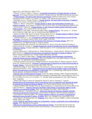 Seguro Soc. 2010 Mar-Apr; 48(2):117-9.
- Oliveira I, Torrico F, Muoz J, Gascon J. Congenital transmission of Chagas disease: A clinical
approach. 2010 Expert Review of Anti-Infective Therapy 8 (8), pp. 945-956 (Únicamente resumen).
- Chagas disease: 100 years of the discovery and beyond. Edited by Felipe Guhl. Acta Tropica,
July-August 2010; Volume 115, Issues 1-2, Pages 1-166. Dentro de este volumen:
- Rodrigues Coura J, Borges-Pereira J. Chagas disease: 100 years after its discovery. A systemic
review. Acta Tropica, Jul-Aug 2010;115(1-2). 5-13.
- Gascon J. Bern C, Pinazo M-J. Chagas disease in Spain, the United States and other non-
endemic countries. Acta Tropica, Jul 2010;115(1-2):22-27. DOI: 10.1016/j.actatropica.2009.07.019
- Schmunis GA, Yadon ZE. Chagas disease: A Latin American health problem becoming a world
health problem. Acta Tropica 2010;115 (1-2):14-21.
- Anis Rassi Jr, Anis Rassi, José Antonio Marin-Neto. Chagas Disease. The Lancet, 17 - 23 April
2010;375(9723):1388-1402. doi:10.1016/S0140-6736(10)60061-X
- Salazar Schettino PM, Bucio Torres M, Cabrera Bravo M, et al. Chagas disease in Mexico. Report
of two acute cases. Gac Med Mex. 2011 Jan-Feb;147(1):63-9.
- Teixeira Antonio R. L. et al. Environment, interactions between Trypanosoma cruzi and its host,
and health. Cad Saúde Pública, 2009, vol.25, suppl.1:S32-S44.
- International symposium on the Centennial of the discovery of Chagas disease. Mem Inst
Oswaldo Cruz, Jul 2009;104 (supl.1). Todo el número.
- Salazar-Schettino PM, Perera R, Ruiz-Hernandez AL, Bucio Torres MI, Zamora-Gonzalez C,
Cabrera-Bravo M, Harnden A. Chagas disease as a cause of symptomatic chronic myocardopathy
in Mexican children. Pediatr Infect Dis J. 2009 Nov;28(11): 1011-3 (Únicamente resumen. Solicitar
en biblioteca).
- Serrano Machuca JJ, Villarreal Ríos E, Galicia Rodríguez L, Vargas Daza E, Martínez González L,
Mejía Damián A. Detección de anticuerpos circulantes en donantes de sangre en México. Rev
Panam Salud Publica/Pan Am J Public Health 2009;26(4):355-359.
- Rassi Jr A, Rassi A, Marin-Neto J. Chagas heart disease: pathophysiologic mechanisms,
prognostic factors and risk stratification. Mem Inst Oswaldo Cruz, July 2009;104(supl.1) Rio de
Janeiro doi: 10.1590/S0074-02762009000900021.
- Jimenez-Coello M, Poot-Cob M, Ortega-Pacheco A, Guzman-Marin E, Ramos-Ligonio A, Sauri-
Arceo CH, Acosta-Viana KY. American Trypanosomiasis in Dogs from an Urban and Rural Area of
Yucatan, Mexico. Vector-Borne Zoonot. Dec 2008: 755-762.
- Barbabosa-Pliego A, Díaz-Albiter HM, Ochoa-García L, Aparicio-Burgos E, López-Heydeck SM,
Velásquez-Ordoñez V, et al. .Trypanosoma cruzi circulating in the southern region of the State of
Mexico (Zumpahuacan) are pathogenic: a dog model. Am J Trop Med Hyg. 2009 Sep;81(3):390-5.
Acceso gratuito, de National Institute of Health (NIH).
- Reporte sobre la Enfermedad de Chagas. Grupo de trabajo científico, OMS. Programa Especial
de Investigaciones y Enseñanzas sobre Enfermedades Tropicales(TDR), patrocinado por U N I C E
F/ P N U D/B a nc o M u n d i a l /O M S. 17 - 20 Abril, 2005; actualizado en Julio, 2007, Buenos
Aires, Argentina.
- Salazar PM, Rojas G, Bucio M, Cabrera M, García G, Ruíz A, Guevara Y, Tapia R.
Seroprevalencia de anticuerpos contra Trypanosoma cruzi y su asociación con factores de riesgo
en menores de 18 años de Veracruz, México. Rev Panam Salud Pública, 2007;22(2):75-82.
- Salazar Schettino PM, Rosales Piña JS, Rojas Wastavino G, Cabrera Bravo M, Vences Blanco M,
López Cárdenas J. Triatoma mexicana (Hemiptera: Reduviidae) in Guanajuato, Mexico: house
infestation and seasonal variation. Mem. Inst. Oswaldo Cruz 2007; 102(7): 803-807.
- Belkind-Gerson J, Contreras-Ochoa C. Determinar blancos de fármacos mediante recientes
avances del genoma de Trypanosoma. Salud Pública de México, 2007;49 (Edición especial 1).
- Cruz-Reyes A; Pickering-López, JM. Chagas disease in Mexico: an analysis of geographical
distribution during the past 76 years - A review. Mem. Inst. Oswaldo Cruz, June 2006;101(4).
- Cruz-Reyes A, Pickering-López JM. Chagmex [base datos en línea]. UNIBIO, Instituto de Biología,
UNAM, México DF. 2005.
- Curso virtual de capacitación médica en el diagnóstico, manejo y tratamiento de la enfermedad de
Chagas. OPS, Médicos Sin Fronteras.
- Manual para capacitadores sobre la enfermedad de Chagas. Universidad de San Carlos de
Guatemala, Centers for Disease Control and Prevention, Universidad del Valle de Guatemala,
 