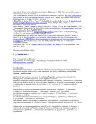 Agencia de Cooperación Internacional del Japón. Elaborada en 2002. Para ofrecer información a
comunidades. Serie de 10 tablas.
- De Micheli Alfredo, Aranda Alberto, Iturralde Pedro, Medrano Gustavo A. En torno a las arritmias
ventriculares en la miocardiopatía chagásica crónica. Arch. Cardiol. Méx. [serial on the Internet].
2006 Sep [cited 2010 Mar 10] ; 76(3): 320-323.
- Elias MC, da Cunha JPC, de Faria FP, Mortara RA, Freymüller E, Schenkman S. Morphological
Events during the Trypanosoma cruzi Cell Cycle. Protist, 18 April 2007;158(2):147-157.
doi:10.1016/j.protis.2006.10.002
- Amir Attaran. Chagas' disease in Mexico. The Lancet, 18 Nov 2006-24 Nov 2006;368(9549):1768.
- Teixeira ARL, Nascimento RJ, Sturm NR. Evolution and pathology in Chagas disease - a review.
Mem Inst Oswaldo Cruz, Ag 2006;101(5).
- Alejandro Gabriel Schijman. Congenital Chagas Disease. Perspectives in Medical Virology,
2006;13:223-258.doi:10.1016/S0168-7069(06)13012-8
- Hernández-Becerril N, Mejía AM, Ballinas-Verdugo MA, Garza-Murillo V, Manilla-Toquero E,
López R, et al. Blood transfusion and iatrogenic risks in Mexico city. Anti-Trypanosoma cruzi
seroprevalence in 43,048 blood donors, evaluation of parasitemia, and electrocardiogram findings
in seropositive. Mem Inst Oswaldo Cruz, Apr 2005;100(2): 111-116. doi: 10.1590/S0074-
02762005000200002
- Schmunis GA, Cruz JR. Safety of the Blood Supply in Latin America. Clin Microbiol Rev. 2005
Jan;18(1):12-29.
Última revisión 22 Marzo 2011.
LEISHMANIOSIS
Dra. Teresa Uribarren Berrueta
Departamento de Microbiología y Parasitología, Facultad de Medicina, UNAM
berrueta@servidor.unam.mx
Introducción.
La leishmaniosis constituye un espectro de enfermedades causadas por el protozoo Leishmania,
intracelular obligado del humano y otros mamíferos, que produce lesiones a nivel cutáneo,
visceral y mucocutáneo.
Leishmania spp. incluye a una serie de protozoos flagelados pertenecientes al subphylum
Mastigophora, orden Kinetoplastida, familia Trypanosomatidae.
El género Leishmania ha sido dividido en dos subgéneros: Leishmania (Leishmania) y Leishmania
(Viannia), de acuerdo al sitio de desarrollo de los parásitos en la mosca transmisora y las especies
y subespecies se agrupan dentro de complejos: L. (L.) mexicana, L. (V.) braziliensis y L.(L.)
donovani.
Los parásitos que producen lesiones viscerales pertenecen al subgénero L. (Leishmania):
L. infantum/L. chagasi en América y L. donovani y L. infantum en el Viejo Mundo.
La patología cutánea es producida por L. major/L. tropica en el Viejo Mundo y L. mexicana/L.
braziliensis en América.
La enfermedad mucocutánea es causada principalmente por L. braziliensis, y también por
L. guyanensis, L. peruviana y L. panamensis.
Desde luego, este comportamiento no es estricto, ya que existen casos reportados de lesiones
cutáneas ocasionadas por L. infantum y lesiones viscerales debidas a L. amazonensis y L. tropica.
Actualmente, se consideran patógenas para el hombre las siguientes especies: L. donovani, L.
infantum, L. chagasi, L. archibaldi, L. major, L. tropica, L. aethiopica, L. mexicana, L. pifanoi, L.
amazonensis, L. garnhami, L. venezuelensis, L.braziliensis, L. guyanensis, L. peruviana y L.
panamensis.
 