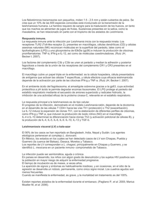 Los flebotóminos transmisores son pequeños, miden 1.5 - 2.5 mm y están cubiertos de pelos. Se
cree que un 10% de las 600 especies conocidas está involucrado en la transmisión de la
leishmaniosis humana. La hembra requiere de sangre para la maduración de los huevos, en tanto
que los machos se alimentan de jugos de frutas. Sustancias presentes en la saliva, como la
maxaladina, se han relacionado en parte con el tropismo de los aislados de Leishmania.
Respuesta inmune.
La respuesta inmune ante la infección por Leishmania inicia con la respuesta innata. Los
receptores TLR2 (Toll-like receptor 2), presentes en macrófagos, células dendríticas (CD) y células
asesinas naturales (NK) reconocen moléculas en la superficie del parásito, tales como el
lipofosfoglicano (LPG) y una glicoproteína de 63kDa (gp36) e inducen la producción de citocinas
proinflamatorias: TNF-a, IFN-g e IL-12, así como de moléculas coestimuladoras. (Ruiz JH,
Becker I. 2007).
Los factores del complemento C3b y C3bi se unen al parásito y median la adhesión y posterior
fagocitosis a través de la unión de los receptores del complemento CR1 y CR3 presentes en el
macrófago.
El macrófago cubre un papel triple en la enfermedad: es la célula hospedera, célula presentadora
de antígenos que activan las células T específicas, y célula efectora cuya eficacia leishmanicida
depende de la activación por parte de las citocinas IFN-g y TNF-a. (Ruiz JH, Becker I. 2007).
En el ambiente ácido del fagolisosoma, el amastigote sobrevive gracias a la gp63, cuya actividad
proteolítica a pH ácido le permite degradar enzimas lisosomales. El LPG protege al parásito del
estallido respiratorio mediante el secuestro de aniones superóxido y radicales hidroxilo, la
inhibición de una actividad eficaz de la proteína cinasa-C, relevante en el estallido respiratorio.
La respuesta principal a la leishmaniosis es de tipo celular.
El progreso de la infección, demostrado en el modelo Leishmania-ratón, depende de la dicotomía
en el desarrollo de las células T CD4+ hacia las vías Th1 (protección) o Th2 (exacerbación).
La IL-12 induce la expansión de clonas Th1, con la elaboración de diferentes perfiles de citocinas,
como IFN-g y TNF-a, que inducen la producción de óxido nítrico (NO) en el macrófago.
IL-4 e IL-10 determinan la diferenciación hacia clonas Th2 (y activación policlonal de células B), y
la producción de IL-4, IL-5, IL-6, IL-9, IL-10, IL-13 y TGF-b.
Leishmaniosis visceral (LV) o kala-azar
El 90% de los casos se han reportado en Bangladesh, India, Nepal y Sudán. Los agentes
etiológicos pertenecen al complejo L. donovani.
En México, los estados en los cuales se han detectado casos de LV son Chiapas, Puebla y
Guerrero (la cuenca del Balsas), Oaxaca, Morelos y Tabasco.
Los reportes de LV corresponden a L. chagasi, principalmente en Chiapas y Guerrero, y se
identificó L. mexicana en un paciente inmuno- comprometido de Tabasco.
La infección puede ser asintomática, aguda o crónica.
En países en desarrollo, los niños con algún grado de desnutrición y los sujetos HIV positivos son
la población en mayor riesgo de adquirir la enfermedad progresiva.
El tiempo de incubación es de meses, a veces años.
La aparición de signos y síntomas es habitualmente insidioso, y en ocasiones, en el sitio de la
agresión se desarrolla un nódulo, permanente, como único signo inicial. Los cuadros agudos son
menos frecuentes.
Cuando se manifiesta la enfermedad, es grave, y la mortalidad sin tratamiento es del 100%.
Existen reportes aislados de la enfermedad durante el embarazo. (Pagliano P, et al. 2005; Marius
Mueller M, et al. 2006).
 