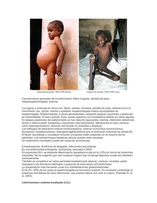 Hepatoesplenomegalia. WHO/TDR/Desjeux Síndrome de desgaste. WHO/TDR/Crump
Características generales de la enfermedad: fiebre irregular, pérdida de peso,
hepatoesplenomegalia, anemia.
Los signos y síntomas en niños son: fiebre, palidez, anorexia, pérdida de peso, deficiencia en el
crecimiento, tos, vómito, diarrea y epistaxis; esplenomegalia masiva acompañada de
hepatomegalia, linfadenopatías, a veces generalizadas, sangrado gingival, equimosis y petequias
en extremidades. El bazo grande, firme, puede aparecer con consistencia blanda en casos agudos.
En etapas posteriores del padecimiento se han descrito taquicardia, ictericia, distensión abdominal,
ascitis o edema pedal, sangrados y equimosis más importantes, alteraciones en piel y anexos,
como hiperpigmentación, lesiones verrucosas no ulceradas y alopecia.
Los hallazgos de laboratorio indican trombocitopenia, anemia normocítica normocrómica,
leucopenia, hipoalbuminemia, hipergammaglobulinemia (por la activación policlonal de células B).
El factor reumatoide y complejos inmunes circulantes están presentes en la mayoría de los
pacientes. Las transaminasas hepáticas séricas pueden estar elevadas.
Un tratamiento incompleto puede ser causa de recurrencias.
Complicaciones: Síndrome de desgaste, infecciones secundarias.
Es una enfermedad emergente, oportunista, asociada a SIDA.
En pacientes HIV+ se presenta diseminación parasitaria a piel en la LCDy en forma de síndromes
viscerales. Se ha sugerido que casi cualquier órgano que contenga fagocitos puede ser infectado
eventualmente.
También se consideran en estos pacientes localizaciones atípicas, crónicas, recaídas, pobre
respuesta a los fármacos habituales y ausencia de anticuerpos anti-leishmania.
La presentación más frecuente cursa con manifestaciones gastrointestinales.
En el 20 - 40% de los casos la esplenomegalia se encuentra ausente. Es necesario contemplar la
presencia simultánea de otras infecciones, que pueden alterar aún más el cuadro. (Paredes R, et
al. 2003).
Leishmaniosis cutánea localizada (LCL)
 