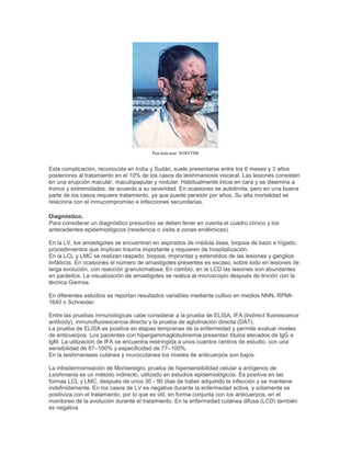 Post kala-azar. WHO/TDR
Esta complicación, reconocida en India y Sudán, suele presentarse entre los 6 meses y 3 años
posteriores al tratamiento en el 10% de los casos de leishmaniosis visceral. Las lesiones consisten
en una erupción macular, maculopapular y nodular. Habitualmente inicia en cara y se disemina a
tronco y extremidades, de acuerdo a su severidad. En ocasiones se autolimita, pero en una buena
parte de los casos requiere tratamiento, ya que puede persistir por años. Su alta mortalidad se
relaciona con el inmucompromiso e infecciones secundarias.
Diagnóstico.
Para considerar un diagnóstico presuntivo se deben tener en cuenta el cuadro clínico y los
antecedentes epidemiológicos (residencia o visita a zonas endémicas).
En la LV, los amastigotes se encuentran en aspirados de médula ósea, biopsia de bazo e hígado,
procedimientos que implican trauma importante y requieren de hospitalización.
En la LCL y LMC se realizan raspado, biopsia, improntas y extendidos de las lesiones y ganglios
linfáticos. En ocasiones el número de amastigotes presentes es escaso, sobre todo en lesiones de
larga evolución, con reacción granulomatosa. En cambio, en la LCD las lesiones son abundantes
en parásitos. La visualización de amastigotes se realiza al microscopio después de tinción con la
técnica Giemsa.
En diferentes estudios se reportan resultados variables mediante cultivo en medios NNN, RPMI-
1640 o Schneider.
Entre las pruebas inmunológicas cabe considerar a la prueba de ELISA, IFA (Indirect fluorescence
antibody), inmunofluorescencia directa y la prueba de aglutinación directa (DAT).
La prueba de ELISA es positiva en etapas tempranas de la enfermedad y permite evaluar niveles
de anticuerpos. Los pacientes con hipergammaglobulinemia presentan títulos elevados de IgG e
IgM. La utilización de IFA se encuentra restringida a unos cuantos centros de estudio, con una
sensibilidad de 87–100% y especificidad de 77–100%.
En la leishmaniasis cutánea y mucocutánea los niveles de anticuerpos son bajos.
La intradermorreación de Montenegro, prueba de hipersensibilidad celular a antígenos de
Leishmania es un método indirecto, utilizado en estudios epidemiológicos. Es positiva en las
formas LCL y LMC, después de unos 30 - 90 días de haber adquirido la infección y se mantiene
indefinidamente. En los casos de LV es negativa durante la enfermedad activa, y solamente se
positiviza con el tratamiento, por lo que es útil, en forma conjunta con los anticuerpos, en el
monitoreo de la evolución durante el tratamiento. En la enfermedad cutánea difusa (LCD) también
es negativa.
 