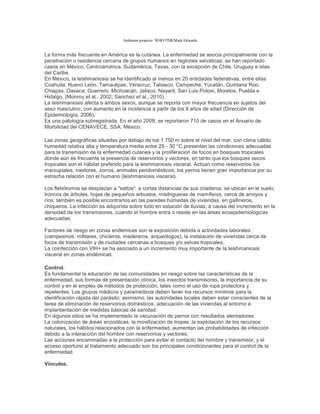 Ambiente propicio. WHO/TDR/Mark Edwards
La forma más frecuente en América es la cutánea. La enfermedad se asocia principalmente con la
penetración o residencia cercana de grupos humanos en regiones selváticas; se han reportado
casos en México, Centroamérica, Sudamérica, Texas, con la excepción de Chile, Uruguay e islas
del Caribe.
En México, la leishmaniosis se ha identificado al menos en 20 entidades federativas, entre ellas
Coahuila, Nuevo León, Tamaulipas, Veracruz, Tabasco, Campeche, Yucatán, Quintana Roo,
Chiapas, Oaxaca, Guerrero, Michoacán, Jalisco, Nayarit, San Luis Potosí, Morelos, Puebla e
Hidalgo. (Monroy et al., 2002; Sanchez et al., 2010).
La leishmaniosis afecta a ambos sexos, aunque se reporta con mayor frecuencia en sujetos del
sexo masculino, con aumento en la incidencia a partir de los 9 años de edad (Dirección de
Epidemiología, 2006).
Es una patología subregistrada. En el año 2008, se reportaron 710 de casos en el Anuario de
Morbilidad del CENAVECE, SSA, México.
Las zonas geográficas situadas por debajo de los 1 750 m sobre el nivel del mar, con clima cálido,
humedad relativa alta y temperatura media entre 25 - 30 °C presentan las condiciones adecuadas
para la transmisión de la enfermedad cutánea y la proliferación de focos en bosques tropicales
donde aún es frecuente la presencia de reservorios y vectores, en tanto que los bosques secos
tropicales son el hábitat preferido para la leishmaniosis visceral. Actúan como reservorios los
marsupiales, roedores, zorros, animales peridomésticos; los perros tienen gran importancia por su
estrecha relación con el humano (leishmaniosis visceral).
Los flebótomos se desplazan a "saltos", a cortas distancias de sus criaderos; se ubican en el suelo,
troncos de árboles, hojas de pequeños arbustos, madrigueras de mamíferos, cerca de arroyos y
ríos; también es posible encontrarlos en las paredes húmedas de viviendas, en gallineros,
chiqueros. La infección es adquirida sobre todo en estación de lluvias, a causa del incremento en la
densidad de los transmisores, cuando el hombre entra o reside en las áreas ecoepidemiológicas
adecuadas.
Factores de riesgo en zonas endémicas son la exposición debida a actividades laborales
(campesinos, militares, chicleros, madereros, arqueólogos); la instalación de viviendas cerca de
focos de transmisión y de ciudades cercanas a bosques y/o selvas tropicales.
La coinfección con VIH+ se ha asociado a un incremento muy importante de la leishmaniosis
visceral en zonas endémicas.
Control.
Es fundamental la educación de las comunidades en riesgo sobre las características de la
enfermedad, sus formas de presentación clínica, los insectos transmisores, la importancia de su
control y en el empleo de métodos de protección, tales como el uso de ropa protectora y
repelentes. Los grupos médicos y paramédicos deben tener los recursos mínimos para la
identificación rápida del parásito; asimismo, las autoridades locales deben estar conscientes de la
tarea de eliminación de reservorios domésticos, adecuación de las viviendas al entorno e
implantantación de medidas básicas de sanidad.
En algunos sitios se ha implementado la vacunación de perros con resultados alentadores.
La colonización de áreas enzoóticas, la movilización de tropas, la explotación de los recursos
naturales, los hábitos relacionados con la enfermedad, aumentan las probabilidades de infección
debido a la interacción del hombre con reservorios y vectores.
Las acciones encaminadas a la protección para evitar el contacto del hombre y transmisor, y el
acceso oportuno al tratamiento adecuado son los principales condicionantes para el control de la
enfermedad.
Vínculos.
 