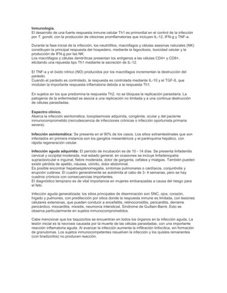 Inmunología.
El desarrollo de una fuerte respuesta inmune celular Th1 es primordial en el control de la infección
por T. gondii, con la producción de citocinas proinflamatorias que incluyen IL-12, IFN-g y TNF-a.
Durante la fase inicial de la infección, los neutrófilos, macrófagos y células asesinas naturales (NK)
constituyen la principal respuesta del hospedero, mediante la fagocitosis, toxicidad celular y la
producción de IFN-g por las NK.
Los macrófagos y células dendríticas presentan los antígenos a las células CD4+ y CD8+,
elicitando una repuesta tipo Th1 mediante la secreción de IL-12.
El TNF-a y el óxido nítrico (NO) producidos por los macrófagos incrementan la destrucción del
parásito.
Cuando el parásito es controlado, la respuesta es controlada mediante IL-10 y el TGF-ß, que
modulan la importante respuesta inflamatoria debida a la respuesta Th1.
En sujetos en los que predomina la respuesta Th2, no se bloquea la replicación parasitaria. La
patogenia de la enfermedad se asocia a una replicación no limitada y a una continua destrucción
de células parasitadas.
Espectro clínico.
Abarca la infección asintomática, toxoplasmosis adquirida, congénita, ocular y del paciente
inmunocomprometido (recrudescencia de infecciones crónicas o infección oportunista primaria
severa).
Infección asintomática: Se presenta en el 90% de los casos. Los sitios extraintestinales que son
infectados en primera instancia son los ganglios mesentéricos y el parénquima hepático, con
rápida regeneración celular.
Infección aguda adquirida: El período de incubación es de 10 - 14 días. Se presenta linfadenitis
cervical y occipital moderada, mal estado general; en ocasiones se incluye linfadenopatía
supraclavicular e inguinal, fiebre moderada, dolor de garganta, cefalea y mialgias. También pueden
existir pérdida de apetito, náusea, vómito, dolor abdominal.
Es posible encontrar hepatoesplenomegalia, síntomas pulmonares o cardíacos, conjuntivitis y
erupción cutánea. El cuadro generalmente se autolimita al cabo de 3- 4 semanas, pero se hay
cuadros crónicos con consecuencias importantes.
El diagnóstico temprano es de vital importancia en mujeres embarazadas a causa del riesgo para
el feto.
Infección aguda generalizada: los sitios principales de diseminación son SNC, ojos, corazón,
hígado y pulmones, con predilección por sitios donde la respuesta inmune es limitada, con lesiones
celulares extensivas, que pueden conducir a encefalitis, retinocoroiditis, pericarditis, derrame
pericárdico, miocarditis, miositis, neumonía intersticial, Síndrome de Guillain-Barré. Esto se
observa particularmente en sujetos inmunocomprometidos.
Cabe mencionar que los taquizoítos se encuentran en todos los órganos en la infección aguda. La
lesión inicial es la necrosis causada por la muerte de las células parasitadas, con una importante
reacción inflamatoria aguda. Al avanzar la infección aumenta la infiltración linfocítica, sin formación
de granulomas. Los sujetos inmunocompetentes resuelven la infección y los quistes remanentes
(con bradizoítos) no producen reacción.
 