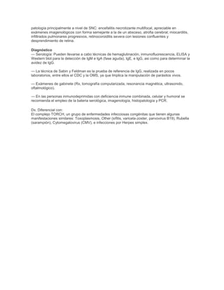 patología principalmente a nivel de SNC: encefalitis necrotizante multifocal, apreciable en
exámenes imagenológicos con forma semejante a la de un absceso, atrofia cerebral; miocarditis,
infiltrados pulmonares progresivos, retinocoroiditis severa con lesiones confluentes y
desprendimiento de retina.
Diagnóstico
— Serología: Pueden llevarse a cabo técnicas de hemaglutinación, inmunofluorescencia, ELISA y
Western blot para la detección de IgM e IgA (fase aguda), IgE, e IgG, asi como para determinar la
avidez de IgG.
— La técnica de Sabin y Feldman es la prueba de referencia de IgG, realizada en pocos
laboratorios, entre ellos el CDC y la OMS, ya que Implica la manipulación de parásitos vivos.
— Exámenes de gabinete (Rx, tomografía computarizada, resonancia magnética, ultrasonido,
oftalmológico).
— En las personas inmunodeprimidas con deficiencia inmune combinada, celular y humoral se
recomienda el empleo de la bateria serológica, imagenología, histopatología y PCR.
Dx. Diferencial con:
El complejo TORCH, un grupo de enfermedades infecciosas congénitas que tienen algunas
manifestaciones similares: Toxoplasmosis, Other (sífilis, varicela-zoster, parvovirus B19), Rubella
(sarampión), Cytomegalovirus (CMV), e infecciones por Herpes simplex.
 