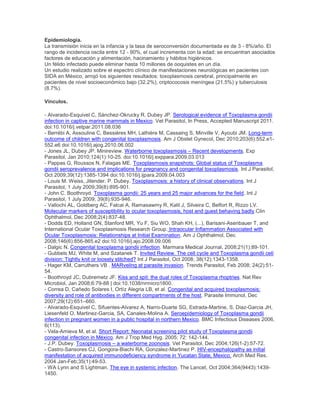 Epidemiología.
La transmisión inicia en la infancia y la tasa de seroconversión documentada es de 3 - 8%/año. El
rango de incidencia oscila entre 12 - 90%, el cual incrementa con la edad; se encuentran asociados
factores de educación y alimentación, hacinamiento y hábitos higiénicos.
Un félido infectado puede eliminar hasta 10 millones de ooquistes en un día.
Un estudio realizado sobre el espectro clínico de manifestaciones neurológicas en pacientes con
SIDA en México, arrojó los siguientes resultados: toxoplasmosis cerebral, principalmente en
pacientes de nivel socioeconómico bajo (32.2%), criptococosis meníngea (21.5%) y tuberculosis
(8.7%).
Vínculos.
- Alvarado-Esquivel C, Sánchez-Okrucky R, Dubey JP. Serological evidence of Toxoplasma gondii
infection in captive marine mammals in Mexico. Vet Parasitol, In Press, Accepted Manuscript 2011.
doi:10.1016/j.vetpar.2011.08.036
- Berrébi A, Assouline C, Bessières MH, Lathière M, Cassaing S, Minville V, Ayoubi JM. Long-term
outcome of children with congenital toxoplasmosis. Am J Obstet Gynecol, Dec 2010;203(6):552.e1-
552.e6 doi:10.1016/j.ajog.2010.06.002
- Jones JL, Dubey JP. Minireview. Waterborne toxoplasmosis – Recent developments. Exp
Parasitol, Jan 2010;124(1):10-25. doi:10.1016/j.exppara.2009.03.013
- Pappas G, Roussos N, Falagas ME. Toxoplasmosis snapshots: Global status of Toxoplasma
gondii seroprevalence and implications for pregnancy and congenital toxoplasmosis. Int J Parasitol,
Oct 2009;39(12):1385-1394 doi:10.1016/j.ijpara.2009.04.003
- Louis M. Weiss, Jitender. P. Dubey. Toxoplasmosis: a history of clinical observations. Int J
Parasitol, 1 July 2009;39(8):895-901.
- John C. Boothroyd. Toxoplasma gondii: 25 years and 25 major advances for the field. Int J
Parasitol, 1 July 2009; 39(8):935-946.
- Vallochi AL, Goldberg AC, Falcai A, Ramasawmy R, Kalil J, Silveira C, Belfort R, Rizzo LV.
Molecular markers of susceptibility to ocular toxoplasmosis, host and guest behaving badly.Clin
Ophthalmol. Dec 2008;2(4):837-48.
- Dodds ED, Holland GN, Stanford MR, Yu F, Siu WO, Shah KH, (...), Barisani-Asenbauer T, and
International Ocular Toxoplasmosis Research Group. Intraocular Inflammation Associated with
Ocular Toxoplasmosis: Relationships at Initial Examination. Am J Ophthalmol, Dec
2008;146(6):856-865.e2 doi:10.1016/j.ajo.2008.09.006
- Dalgic N. Congenital toxoplasma gondii infection. Marmara Medical Journal, 2008;21(1):89-101.
- Gubbels MJ, White M, and Szatanek T. Invited Review. The cell cycle and Toxoplasma gondii cell
division: Tightly knit or loosely stitched? Int J Parasitol, Oct 2008; 38(12):1343-1358.
- Hager KM, Carruthers VB . MARveling at parasite invasion. Trends Parasitol, Feb 2008; 24(2):51-
54.
- Boothroyd JC, Dubremetz JF. Kiss and spit: the dual roles of Toxoplasma rhoptries. Nat Rev
Microbiol, Jan 2008;6:79-88 | doi:10.1038/nrmicro1800.
- Correa D, Cañedo Solares I, Ortíz Alegria LB, et al. Congenital and acquired toxoplasmosis:
diversity and role of antibodies in different compartments of the host. Parasite Immunol, Dec
2007;29(12):651–660.
- Alvarado-Esquivel C, Sifuentes-Alvarez A, Narro-Duarte SG, Estrada-Martine, S, Diaz-Garcia JH,
Liesenfeld O, Martinez-Garcia, SA, Canales-Molina A. Seroepidemiology of Toxoplasma gondii
infection in pregnant women in a public hospital in northern Mexico. BMC Infectious Diseases 2006,
6(113).
- Vela-Amieva M, et al. Short Report: Neonatal screening pilot study of Toxoplasma gondii
congenital infection in México. Am J Trop Med Hyg. 2005; 72: 142-144.
- J.P. Dubey. Toxoplasmosis – a waterborne zoonosis. Vet Parasitol, Dec 2004;126(1-2):57-72.
- Castro-Sansores CJ, Gongora-Biachi RA, Gonzalez-Martinez P. HIV-encephalopathy as initial
manifestation of acquired immunodeficiency syndrome in Yucatan State, Mexico. Arch Med Res.
2004 Jan-Feb;35(1):49-53.
- WA Lynn and S Lightman. The eye in systemic infection. The Lancet, Oct 2004;364(9443):1439-
1450.
 
