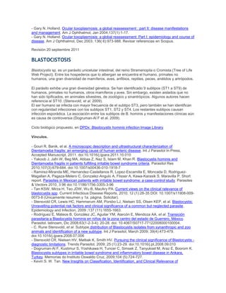 - Gary N. Holland. Ocular toxoplasmosis: a global reassessment : part II: disease manifestations
and management. Am J Ophthalmol, Jan 2004;137(1):1-17.
- Gary N. Holland. Ocular toxoplasmosis: a global reassessment: Part I: epidemiology and course of
disease. Am J Ophthalmol, Dec 2003; 136( 6):973-988. Revisar referencias en Scopus.
Revisión 20 septiembre 2011
BLASTOCISTOSIS
Blastocystis sp. es un parásito unicelular intestinal, del reino Stramenopila o Cromista (Tree of Life
Web Project). Entre los hospederos que lo albergan se encuentra el humano, primates no
humanos, una gran diversidad de mamíferos, aves, anfibios, reptiles, peces, anélidos y artrópodos.
El parásito exhibe una gran diversidad génetica. Se han identificado 9 subtipos (ST1 a ST9) de
humanos, primates no humanos, otros mamíferos y aves. Sin embargo, existen aislados que no
han sido tipificados, en animales silvestres, de zoológico y sinantrópicos. Algunos autores hacen
referencia al ST10. (Stensvold, et al. 2009).
El ser humano se infecta con mayor frecuencia de el subtipo ST3, pero también se han identifican
con regularidad infecciones con los subtipos ST1, ST2 y ST4. Los restantes subtipos causan
infección esporádica. La asociación entre los subtipos de B. hominis y manifestaciones clínicas aún
es causa de controversia (Dogruman-Al F et al. 2009).
Ciclo biológico propuesto, en DPDx: Blastocystis hominis infection Image Library.
Vínculos.
- Gouri R. Banik, et al. A microscopic description and ultrastructural characterization of
Dientamoeba fragilis: an emerging cause of human enteric disease. Int J Parasitol In Press,
Accepted Manuscript, 2011. doi:10.1016/j.ijpara.2011.10.010
- Yakoob J, Jafri W, Beg MA, Abbas Z, Naz S, Islam M, Khan R. Blastocystis hominis and
Dientamoeba fragilis in patients fulfilling irritable bowel syndrome criteria. Parasitol Res
2010;107(3):679-684. doi:10.1007/s00436-010-1918-7
- Ramirez-Miranda ME, Hernandez-Castellanos R, Lopez-Escamilla E, Moncada D, Rodriguez-
Magallan A, Pagaza-Melero C, Gonzalez-Angulo A, Flisser A, Kawa-Karasik S, Maravilla P. Short
report. Parasites in Mexican patients with irritable bowel syndrome: a case-control study. Parasites
& Vectors 2010, 3:96 doi:10.1186/1756-3305-3-96
- Tan KSW, Mirza H, Teo JDW, Wu B, MacAry PA. Current views on the clinical relevance of
blastocystis spp. Current Infectious Disease Reports, 2010; 12 (1):28-35 DOI: 10.1007/s11908-009-
0073-8 (Únicamente resumen y 1a. página. Solicitar).
- Stensvold CR, Lewis HC, Hammerum AM, Porsbo LJ, Nielsen SS, Olsen KEP, et al. Blastocystis:
Unravelling potential risk factors and clinical significance of a common but neglected parasite.
Epidemiology and Infection, 2009 ;137 (11):1655-1663.
- Rodríguez E, Mateos B, González JC, Aguilar YM, Alarcón E, Mendoza AA, et al. Transición
parasitaria a Blastocystis hominis en niños de la zona centro del estado de Guerrero, México.
Parasitol. latinoam, Dic 2008;63(1-2-3-4): 20-28. doi: 10.4067/S0717-77122008000100004.
- C. Rune Stensvold, et al. Subtype distribution of Blastocystis isolates from synanthropic and zoo
animals and identification of a new subtype. Int J Parasitol, March 2009; 39(4):473-479.
doi:10.1016/j.ijpara.2008.07.006
- Stensvold CR, Nielsen HV, Mølbak K, Smith HV. Pursuing the clinical significance of Blastocystis -
diagnostic limitations. Trends Parasitol, 2009; 25 (1):23-29. doi:10.1016/j.pt.2008.09.010
- Dogruman-Al F, Kustimur S, Yoshikawa H, Tuncer C, Simsek Z, Tanyuksel M, Araz E, Boorom K.
Blastocystis subtypes in irritable bowel syndrome and inflammatory bowel disease in Ankara,
Turkey. Memorias do Instituto Oswaldo Cruz, 2009;104 (5):724-727.
- Kevin S. W. Tan. New Insights on Classification, Identification, and Clinical Relevance of
 