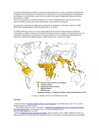 necesario individualizar al enfermo y decidir ajuste terapéutico en base a evolución. Actualmente,
se dispone de la combinación de artesunato y mefloquina en una sola tableta para el tratamiento
de falciparum no complicado, parte de una iniciativa de Drugs for Neglected Diseases Initiative
(Zarocostas J. 2009).
Por lo que respecta a la malaria causada por P. vivax, el tratamiento de elección para la cura
radical, a pesar de cierto porcentaje de recaídas, es primaquina+cloroquina.
Es necesario contemplar los diferentes escenarios de resistencia a fármacos. (Daily JP. 2006;
WHO World Malaria Report, 2008; Dondorp AM, et al. 2010).
La OMS contempla como una nueva oportunidad para el control a larga escala el empleo de
mosquiteros y mallas rociados con insecticida de larga duración, el apoyo al rociado intramuros de
insecticidas residuales y la utilización de terapia basada en la combinación de derivados de la
artemisina. (WHO World Malaria Report, 2009; Eastman RT, Fidock DA. 2009).
P. falciparum. Resistencia a fármacos. World Malaria Report 2005
Vínculos.
- Herrera Ortiz A. Función del óxido nítrico en el Paludismo. Enf Inf Microbiol, 2011 31 (1): 26-32
Elegir el artículo en este número.
- - Colwell DD, Dantas-Torres F, Otranto D. Vector-borne parasitic zoonoses: Emerging scenarios
and new perspectives. Vet Parasitol, 2011, In Press, Corrected Proof
doi:10.1016/j.vetpar.2011.07.012
- WHO. Guidelines for the treatment of malaria. Second edition, 2010. ISBN: 9789241547925 Las
Directrices para el Tratamiento del Paludismo ofrecen a los países recomendaciones de actualidad
 