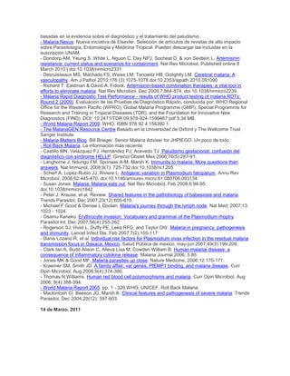basadas en la evidencia sobre el diagnóstico y el tratamiento del paludismo.
- Malaria Nexus. Nueva iniciativa de Elsevier. Selección de artículos de revistas de alto impacto
sobre Parasitología, Entomología y Medicina Tropical. Pueden descargar las incluidas en la
suscripción UNAM.
- Dondorp AM, Yeung S, White L, Nguon C, Day NPJ, Socheat D, & von Seidlein L. Artemisinin
resistance: current status and scenarios for containment. Nat Rev Microbiol, Published online 8
March 2010 | doi:10.1038/nrmicro2331
- Desruisseaux MS, Machado FS, Weiss LM, Tanowitz HB, Golightly LM. Cerebral malaria: A
vasculopathy. Am J Pathol 2010;176 (3):1075-1078 doi:10.2353/ajpath.2010.091090
- Richard T. Eastman & David A. Fidock. Artemisinin-based combination therapies: a vital tool in
efforts to eliminate malaria. Nat Rev Microbiol, Dec 2009;7:864-874. doi:10.1038/nrmicro2239
- Malaria Rapid Diagnostic Test Performance - results of WHO product testing of malaria RDTs:
Round 2 (2009). Evaluación de las Pruebas de Diagnóstico Rápido, conducida por: WHO Regional
Office for the Western Pacific (WPRO), Global Malaria Programme (GMP), Special Programme for
Research and Training in Tropical Diseases (TDR), and the Foundation for Innovative New
Diagnostics (FIND). DOI: 10.2471/TDR.09.978-924-1599467 pdf 5.34 MB.
- World Malaria Report 2009. WHO. ISBN 978 92 4 156390 1
- The MalariaGEN Resource Centre Basado en la Universidad de Oxford y The Wellcome Trust
Sanger Institute.
- Malaria Matters Blog. Bill Brieger. Senior Malaria Adviser for JHPIEGO. Un poco de todo.
- Roll Back Malaria. La información más reciente.
- Castillo MN, Velázquez FJ, Hernández PJ, Acevedo TJ. Paludismo gestacional: confusión del
diagnóstico con síndrome HELLP. Ginecol Obstet Mex 2008;76(5):287-91.
- Langhorne J, Ndungu FM, Sponaas A-M, Marsh K. Immunity to malaria: More questions than
answers. Nat Immunol, 2008;9(7): 725-732 doi:10.1038/ni.f.205
- Scherf A, Lopez-Rubio JJ, Riviere L. Antigenic variation in Plasmodium falciparum. Annu Rev
Microbiol, 2008;62:445-470. doi:10.1146/annurev.micro.61.080706.093134
- Susan Jones. Malaria: Malaria eats out. Nat Rev Microbiol, Feb 2008;6:94-95.
doi:10.1038/nrmicro1842
- Peter J. Krause, et al. Review. Shared features in the pathobiology of babesiosis and malaria.
Trends Parasitol, Dec 2007;23(12):605-610.
- Michael F Good & Denise L Doolan. Malaria's journey through the lymph node. Nat Med, 2007;13:
1023 - 1024.
- Osamu Kaneko. Erythrocyte invasion: Vocabulary and grammar of the Plasmodium rhoptry.
Parasitol Int, Dec 2007;56(4):255-262.
- Rogerson SJ, Hviid L, Duffy PE, Leke RFG, and Taylor DW. Malaria in pregnancy: pathogenesis
and immunity. Lancet Infect Dis, Feb 2007;7(2):105-117.
- Danis Lozano R, et al. Individual risk factors for Plasmodium vivax infection in the residual malaria
transmission focus in Oaxaca, Mexico. Salud Pública de mexico, may-jun 2007;49(3):199-209.
- Clark Ian A, Budd Alison C, Alleva Lisa M, Cowden William B. Human malarial disease: a
consequence of inflammatory cytokine release. Malaria Journal 2006, 5:85.
- Jones MK & Good MF. Malaria parasites up close. Nature Medicine, 2006;12:170-171.
- Kraemer SM, Smith JD. A family affair: var genes, PfEMP1 binding, and malaria disease. Curr
Opin Microbiol, Aug 2006;9(4):374-380.
- Thomas N Williams. Human red blood cell polymorphisms and malaria. Curr Opin Microbiol, Aug
2006; 9(4):388-394.
- World Malaria Report 2005. pp. 1 - 326.WHO, UNICEF, Roll Back Malaria.
- Mackintosh Cl, Beeson JG, Marsh K. Clinical features and pathogenesis of severe malaria. Trends
Parasitol, Dec 2004;20(12): 597-603.
14 de Marzo, 2011
 