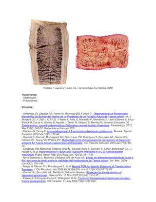 Prolótidos, T. saginata y T. solium. Dra. I. de Haro Arteaga, Fac. Medicina, UNAM
Tratamiento:
- Albendazol.
- Prazicuantel.
Vínculos:
- Ambrosio JR, Zepeda-RA, Ferrer Ar, Reynoso DO, Fortoul TI. Observaciones al Microscopio
Electrónico de Barrido del Interior de un Proglótido de un Parásito Adulto de Taenia solium. Int. J.
Morphol. 2011; 29(1): 127-132.- Flisser A, Avila G, Maravilla P, Mendlovic F, León-Cabrera S, Cruz-
Rivera M, Garza A, Gómez B, Aguilar L, Terán N, Velasco S, Benítez M, Jimenez-Gonzalez DE.
Taenia solium: current understanding of laboratory animal models of taeniosis. Parasitology. 2010
Mar;137(3):347-57. Disponible en formato PDF.
- Deckers N, Dorny P. Immunodiagnosis of Taenia solium taeniosis/cysticercosis. Review. Trends
Parasitol. 2010 Mar;26(3):137-44.
- Handali S, Klarman M, Gaspard AN, Noh J, Lee YM, Rodriguez S, Gonzalez AE, Garcia HH,
Gilman RH, Tsang VC, Wilkins PP. Multiantigen print immunoassay for comparison of diagnostic
antigens for Taenia solium cysticercosis and taeniasis. Clin Vaccine Immunol. 2010 Jan;17(1):68-
72.
- Cardenas VM, Mena KD, Melchor Ortiz M, Sitrulasi Karri S, Variyam E, Barton Behravesh C,(...),
Flisser A, et al. Hyperendemic H. pylori and Tapeworm Infections in a U.S.-Mexico Border
Population. Public Health Rep. 2010 May-Jun; 125(3): 441–447.
- Nava Balderas G, Martínez Villalobos AN, de Aluja AS. Efecto de diferentes temperaturas (calor y
frío) en carne de cerdo sobre la viabilidad del metacestodo de Taenia solium. Vet. Méx. 2009
Jun;40(2): 191-196.
- Mayta H, Gilman RH, Prendergast E, et al. Nested PCR for Specific Diagnosis of Taenia solium
Taeniasis. J Clin Microbiol, Jan 2008;46(1):286-289. doi:10.1128/JCM.01172-07
- García HH, González AE, Del Brutto OH, et al. Review. Strategies for the elimination of
taeniasis/cysticercosis. J Neurol Sci, 15 Nov 2007;262(1-2):153-157.
- Flisser A, Rodríguez-Canul R, Willingham III AL. Control of the taeniosis/cysticercosis complex:
Future developments. Vet Parasitol, 31 July 2006;139(4):283-292.
 