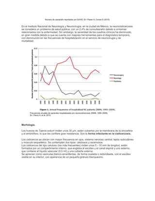Número de casos/año reportados por SUIVE. En: Flisser A, Correa D (2010).
En el Instituto Nacional de Neurología y Neurocirugía, en la ciudad de México, la neurocisticercosis
se considera un problema de salud pública, con un 2.4% de consultas/año debido a síntomas
relacionados con la enfermedad. Sin embargo, la severidad de los cuadros clínicos ha disminuido,
en gran medida debido a que se cuenta con mejores herramientas para el diagnóstico temprano,
con disminución en las frecuencias de hospitalización en el servicio de neurocirugía y de
mortalidad.
Frecuencias anuales de pacientes hospitalizados por neurocisticercosis (INNN, 1995–2009).
En: Fleury A, et al. 2010.
Morfología.
Los huevos de Taenia solium miden unos 30 µm, están cubiertos por la membrana de la oncosfera
y el embrióforo, lo que les confiere gran resistencia. Son la forma infectante en la cisticercosis.
Los cisticercos se ubican con mayor frecuencia en ojos, sistema nervioso central, tejido subcutáneo
y músculo esquelético. Se contemplan dos tipos: celulosos y racemosos.
Los cisticercos del tipo celuloso (los más frecuentes) miden unos 5 - 10 mm de longitud, están
formados por un compartimiento interno, que engloba al escólex y el canal espiral y uno externo,
que contiene el líquido vesicular (0.5 ml) y una cubierta externa.
Se aprecian como vesículas blanco-amarillentas, de forma ovalada o redondeada, con el escólex
visible en su interior, con apariencia de un pequeño gránulo blanquecino.
 