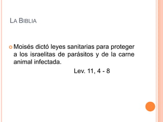 LA BIBLIA


 Moisés dictó leyes sanitarias para proteger
 a los israelitas de parásitos y de la carne
 animal infectada.
                       Lev. 11, 4 - 8
 