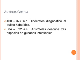 ANTIGUA GRECIA

 460  - 377 a.c. Hipócrates diagnosticó el
  quiste hidatídico.
 384 – 322 a.c. Aristóteles describe tres
  especies de gusanos intestinales.
 