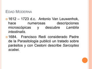 EDAD MODERNA
 1612   – 1723 d.c. Antonio Van Leuwenhok,
  hace          numerosas        descripciones
  microscópicas      y   descubre      Lamblia
  intestinalis.
 1684.    Francisco Redi considerado Padre
  de la Parasitología publicó un tratado sobre
  parásitos y con Cestoni describe Sarcoptes
  scabei.
 