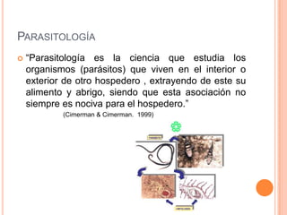 PARASITOLOGÍA
   “Parasitología es la ciencia que estudia los
    organismos (parásitos) que viven en el interior o
    exterior de otro hospedero , extrayendo de este su
    alimento y abrigo, siendo que esta asociación no
    siempre es nociva para el hospedero.”
            (Cimerman & Cimerman. 1999)
 