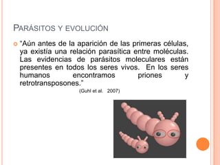PARÁSITOS Y EVOLUCIÓN
   “Aún antes de la aparición de las primeras células,
    ya existía una relación parasítica entre moléculas.
    Las evidencias de parásitos moleculares están
    presentes en todos los seres vivos. En los seres
    humanos         encontramos         priones       y
    retrotransposones.”
                     (Guhl et al. 2007)
 