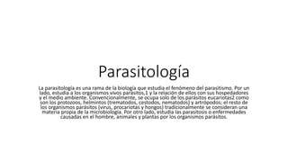 Parasitología
La parasitología es una rama de la biología que estudia el fenómeno del parasitismo. Por un
lado, estudia a los organismos vivos parásitos,1 y la relación de ellos con sus hospedadores
y el medio ambiente. Convencionalmente, se ocupa solo de los parásitos eucariotas2 como
son los protozoos, helmintos (trematodos, cestodos, nematodos) y artrópodos; el resto de
los organismos parásitos (virus, procariotas y hongos) tradicionalmente se consideran una
materia propia de la microbiología. Por otro lado, estudia las parasitosis o enfermedades
causadas en el hombre, animales y plantas por los organismos parásitos.
 