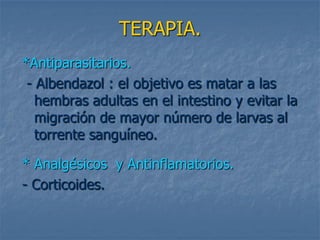 TERAPIA.
*Antiparasitarios.
 - Albendazol : el objetivo es matar a las
   hembras adultas en el intestino y evitar la
   migración de mayor número de larvas al
   torrente sanguíneo.

* Analgésicos y Antinflamatorios.
- Corticoides.
 