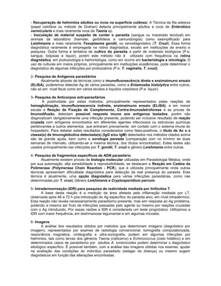 - Recuperação de helmintos adultos ou ovos na superfície cutânea: A Técnica da fita adesiva (papel celofane ou método de Grahan) detecta principalmente adultos e ovos de Enterobius vermicularis e mais raramente ovos de Taenia sp. 
- Inoculação de material suspeito de conter o parasita (sangue ou macerado tecidual) em animais de laboratório (hamster, gerbilídeos e camundongos) como exemplificado para Leishmania e mais raramente Toxoplasma gondii, ou xenodiagnóstico (T. Cruzi). Essa forma diagnóstica raramente é empregada na rotina diagnóstica, exceto em instituições de ensino e pesquisa. Outra forma é tentativa de cultivo do parasita a partir de materiais biológicos (P.e. sangue, biópsias e liquor), porém este método não é utilizado com frequência na rotina diagnóstica, em protozoologia e helmintologia, como em ocorre em bacteriologia e micologia. O uso de culturas em meios próprios, principalmente em instituições acadêmicas, pode determinar o diagnóstico de algumas infecções por protozoários (P.e. T. vaginalis, T. cruzi). 
2- Pesquisa de Antígenos parasitários 
Atualmente através de técnicas como a imunofluorescência direta e enzimaimuno ensaio (ELISA), poderemos detectar Ag de vários parasitas, como a Entamoeba histolytica entre outros, não só em nível fecal como em vários tecidos e líquidos corpóreos (P.e. liquor). 
3- Pesquisa de Anticorpos anti-parasitários 
A positividade por estes métodos, principalmente representados pelas reações de hemaglutinação, imunofluorescencia indireta, enzimaimuno ensaio (ELISA), e em menor escala a Reação de Fixação de Complemento, Contra-Imunoeletroforese e as provas de Imunodifusão, detectam possível resposta imune aos antígenos testados, porém não diagnosticam obrigatoriamente uma infecção presente, podendo ser inclusive resultado de reação cruzada com antígenos encontrados em diferentes agentes infecciosos ou estruturas químicas pertencentes a outros elementos que entraram previamente em contato com o sistema imune do hospedeiro. Para debelar estes resultados considerados como falso-positivos, o título de Ac e a classe(s) de Imunoglobulina detectada(s) (IgG e/ou IgM) detectados nos métodos citados acima são de grande ajuda, bem como a sorologia pareada (comparação com no mínimo de duas semanas de intervalo, utilizando-se a mesma técnica, dos títulos encontrados). Estes testes são usados principalmente nas infecções por T. gondii, T. cruzi e gênero Leishmania entre outras. 
4- Pesquisa de fragmentos específicos de ADN parasitário 
Atualmente existem provas de biologia molecular utilizadas em Parasitologia Médica, onde por sua automação, alta sensibilidade e reprodutibilidade, se destacam a Reação em Cadeia da Polimerase (Polymerase Chain Reaction - PCR), que é utilizada principalmente onde outras técnicas apresentam dificuldade diagnóstica para detecção da real presença do parasita. Esta técnica é atualmente, uma opção diagnóstica para várias infecções parasitárias, como nas determinadas por T. cruzi, Gênero Leishmania e Cryptosporidium parvum. 
5- Intradermorreação (IDR) para pesquisa de reatividade mediada por linfócitos T 
A base desta reação é a medição da área afetada pela inflamação mediada por LT, observada após 48 a 72 h pós-introdução do Ag específico do parasita alvo, em nível intradérmico. Esta reação não revela necessáriamente parasitismo presente, mas sim resposta ao Ag problema, podendo a mesma ser fruto de infecções passadas pelo agente ou mesmo por reações cruzadas com o Ag introduzido. Por essas razões a IDR é considerada um teste prognóstico. Utilizamos a IDR com maior frequência, em leishmaniose tegumentar e em algumas micoses. 
6- Imagens 
A análise dos resultados obtidos por métodos que determinam imagens (diagnóstico por imagem), representados por exames de radiologia convencional, tomografia computatorizada, ressonância magnética, cintilografia e ultra-sonografia, podem em algumas infecções por helmintos, tais como larvas dos gêneros Taenia (cisticerco) e Echinococcus (cisto hidático) e em determinados casos de parasitismo por adultos A. lumbricoides podem determinar o diagnóstico etiológico específico. É possível também, com a análise das imagens obtidas nos exames, ajudar na avaliação das condições do indivíduo parasitado (estagio da doença) ou mesmo sugerir diagnósticos em função das alterações encontradas. 
 