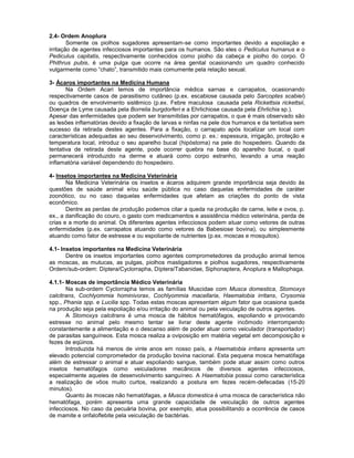 2.4- Ordem Anoplura 
Somente os piolhos sugadores apresentam-se como importantes devido a espoliação e irritação de agentes infecciosos importantes para os humanos. São eles o Pediculus humanus e o Pediculus capitatis, respectivamente conhecidos como piolho da cabeça e piolho do corpo. O Phithrus pubis, é uma pulga que ocorre na área genital ocasionando um quadro conhecido vulgarmente como “chato”, transmitido mais comumente pela relação sexual. 
3- Ácaros importantes na Medicina Humana 
Na Ordem Acari temos de importância médica sarnas e carrapatos, ocasionando respectivamente casos de parasitismo cutâneo (p.ex. escabiose causada pelo Sarcoptes scabiei) ou quadros de envolvimento sistêmico (p.ex. Febre maculosa causada pela Rickettsia rickettsii, Doença de Lyme causada pela Borrelia burgdorferi e a Ehrlichiose causada pela Ehrlichia sp.). 
Apesar das enfermidades que podem ser transmitidas por carrapatos, o que é mais observado são as lesões inflamatórias devido a fixação de larvas e ninfas na pele dos humanos e da tentativa sem sucesso da retirada destes agentes. Para a fixação, o carrapato após localizar um local com características adequadas ao seu desenvolvimento, como p. ex.: espessura, irrigação, proteção e temperatura local, introduz o seu aparelho bucal (hipóstoma) na pele do hospedeiro. Quando da tentativa de retirada deste agente, pode ocorrer quebra na base do aparelho bucal, o qual permanecerá introduzido na derme e atuará como corpo estranho, levando a uma reação inflamatória variável dependendo do hospedeiro. 
4- Insetos importantes na Medicina Veterinária 
Na Medicina Veterinária os insetos e ácaros adquirem grande importância seja devido às questões de saúde animal e/ou saúde pública no caso daquelas enfermidades de caráter zoonótico, ou no caso daquelas enfermidades que afetam as criações do ponto de vista econômico. 
Dentre as perdas de produção podemos citar a queda na produção de carne, leite e ovos, p. ex., a danificação do couro, o gasto com medicamentos e assistência médico veterinária, perda de crias e a morte do animal. Os diferentes agentes infecciosos podem atuar como vetores de outras enfermidades (p.ex. carrapatos atuando como vetores da Babesiose bovina), ou simplesmente atuando como fator de estresse e ou espoliante de nutrientes (p.ex. moscas e mosquitos). 
4.1- Insetos importantes na Medicina Veterinária 
Dentre os insetos importantes como agentes comprometedores da produção animal temos as moscas, as mutucas, as pulgas, piolhos mastigadores e piolhos sugadores, respectivamente Ordem/sub-ordem: Díptera/Cyclorrapha, Díptera/Tabanidae, Siphonaptera, Anoplura e Mallophaga. 
4.1.1- Moscas de importância Médico Veterinária 
Na sub-ordem Cyclorrapha temos as famílias Muscidae com Musca domestica, Stomoxys calcitrans, Cochlyommia hominivorax, Cochlyommia macellaria, Haematobia irritans, Crysomia spp., Phania spp. e Lucilia spp. Todas estas moscas apresentam algum fator que ocasiona queda na produção seja pela espoliação e/ou irritação do animal ou pela veiculação de outros agentes. 
A Stomoxys calcitrans é uma mosca de hábitos hematófagos, espoliando e provocando estresse no animal pelo mesmo tentar se livrar deste agente incômodo interrompendo constantemente a alimentação e o descanso além de poder atuar como veiculador (transportador) de parasitas sanguíneos. Esta mosca realiza a oviposição em matéria vegetal em decomposição e fezes de eqüinos. 
Introduzida há menos de vinte anos em nosso país, a Haematobia irritans apresenta um elevado potencial comprometedor da produção bovina nacional. Esta pequena mosca hematófaga além de estressar o animal e atuar espoliando sangue, também pode atuar assim como outros insetos hematófagos como veiculadores mecânicos de diversos agentes infecciosos, especialmente aqueles de desenvolvimento sanguíneo. A Haematobia possui como característica a realização de vôos muito curtos, realizando a postura em fezes recém-defecadas (15-20 minutos). 
Quanto às moscas não hematófagas, a Musca domestica é uma mosca de característica não hematófaga, porém apresenta uma grande capacidade de veiculação de outros agentes infecciosos. No caso da pecuária bovina, por exemplo, atua possibilitando a ocorrência de casos de mamite e onfaloflebite pela veiculação de bactérias.  