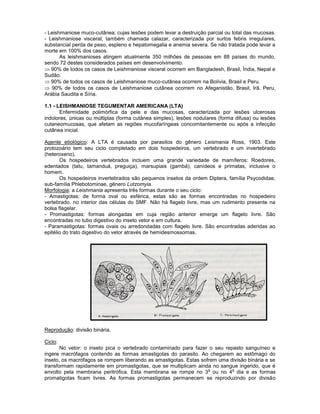 - Leishmaniose muco-cutânea; cujas lesões podem levar a destruição parcial ou total das mucosas. 
- Leishmaniose visceral; também chamada calazar, caracterizada por surtos febris irregulares, substancial perda de peso, espleno e hepatomegalia e anemia severa. Se não tratada pode levar a morte em 100% dos casos. 
As leishmanioses atingem atualmente 350 milhões de pessoas em 88 países do mundo, sendo 72 destes considerados países em desenvolvimento. 90% de todos os casos de Leishmaniose visceral ocorrem em Bangladesh, Brasil, Índia, Nepal e Sudão. 90% de todos os casos de Leishmaniose muco-cutânea ocorrem na Bolívia, Brasil e Peru. 90% de todos os casos de Leishmaniose cutânea ocorrem no Afeganistão, Brasil, Irã, Peru, Arábia Saudita e Síria. 
1.1 - LEISHMANIOSE TEGUMENTAR AMERICANA (LTA) 
Enfermidade polimórfica da pele e das mucosas, caracterizada por lesões ulcerosas indolores, únicas ou múltiplas (forma cutânea simples), lesões nodulares (forma difusa) ou lesões cutaneomucosas, que afetam as regiões mucofaríngeas concomitantemente ou após a infecção cutânea inicial. 
Agente etiológico: A LTA é causada por parasitos do gênero Leismania Ross, 1903. Este protozoário tem seu ciclo completado em dois hospedeiros, um vertebrado e um invertebrado (heteroxeno). 
Os hospedeiros vertebrados incluem uma grande variedade de mamíferos: Roedores, edentados (tatu, tamanduá, preguiça), marsupiais (gambá), canídeos e primatas, inclusive o homem. 
Os hospedeiros invertebrados são pequenos insetos da ordem Diptera, família Psycodidae, sub-família Phlebotominae, gênero Lutzomyia. 
Morfologia: a Leishmania apresenta três formas durante o seu ciclo: 
- Amastigotas: de forma oval ou esférica, estas são as formas encontradas no hospedeiro vertebrado, no interior das células do SMF. Não há flagelo livre, mas um rudimento presente na bolsa flagelar. 
- Promastigotas: formas alongadas em cuja região anterior emerge um flagelo livre. São encontradas no tubo digestivo do inseto vetor e em cultura. 
- Paramastigotas: formas ovais ou arredondadas com flagelo livre. São encontradas aderidas ao epitélio do trato digestivo do vetor através de hemidesmossomas. 
Reprodução: divisão binária. 
Ciclo: 
No vetor: o inseto pica o vertebrado contaminado para fazer o seu repasto sanguíneo e ingere macrófagos contendo as formas amastigotas do parasito. Ao chegarem ao estômago do inseto, os macrófagos se rompem liberando as amastigotas. Estas sofrem uma divisão binária e se transformam rapidamente em promastigotas, que se multiplicam ainda no sangue ingerido, que é envolto pela membrana peritrófica. Esta membrana se rompe no 3o ou no 4o dia e as formas promatigotas ficam livres. As formas promastigotas permanecem se reproduzindo por divisão  