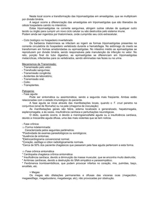 Neste local ocorre a transformação das tripomastígotas em amastigotas, que se multiplicam por divisão binária. 
A seguir ocorre a diferenciação das amastigotas em tripomastígotas que são liberados da célula hospedeira caindo no interstício. 
Estas tripomastigotas na corrente sanguínea, atingem outras células de qualquer outro tecido ou órgão para cumprir um novo ciclo celular ou são destruídos pelo sistema imune. 
Podem ainda ser ingeridos por triatomíneos, onde cumprirão seu ciclo extracelular. 
- Ciclo biológico no hospedeiro invertebrado 
Os barbeiros triatomíneos se infectam ao ingerir as formas tripomastígotas presentes na corrente circulatória do hospedeiro vertebrado durante a hematofagia. No estômago do inseto se transformam em formas arredondadas ou epimastígotas. No intestino médio as epimastígotas se reproduzem por divisão binária, sendo responsáveis pela manutenção da infecção no vetor. No reto, porção final do tubo digestivo, as epimastígotas se diferenciam em tripomastigotas metacíclicas, infectantes para os vertebrados, sendo eliminadas nas fezes ou na urina. 
Mecanismos de Transmissão: 
- Transmissão pelo vetor; 
- Transfusão sanguínea; 
- Transmissão congênita; 
- Acidentes de laboratório; 
- Transmissão oral; 
- Coito; 
- Transplantes. 
Patogenia: 
- Fase aguda: 
Pode ser sintomática ou assintomática, sendo a segunda mais freqüente. Ambas estão relacionadas com o estado imunológico do paciente. 
A fase aguda se inicia através das manifestações locais, quando o T. cruzi penetra na conjuntiva (sinal de Romaña) ou na pele (chagoma de inoculação) 
As manifestações gerais são febre, edema localizado e generalizado, hepatomegalia, esplenomegalia, e ás vezes, insuficiência cardíaca e perturbações neurológicas. 
O óbito, quando ocorre, é devido a meningoencefalite aguda ou a insuficiência cardíaca, devido a miocardite aguda difusa, uma das mais violentas que se tem notícia. 
- Fase crônica: Forma indeterminada: 
Caracterizada pelos seguintes parâmetros: 
*Positividade de exames parasitológicos ou sorológicos; 
*Ausência de sintomas; 
*Eletrocardiograma convencional normal; 
*Coração, esôfago e cólon radiológicamente normais. 
*Cerca de 50% dos paciente chagásicos que passaram pela fase aguda pertencem a esta forma. 
Fase crônica sintomática 
* Cardiopatia chagásica crônica sintomática: 
* Insuficiência cardíaca, devido a diminuição da massa muscular, que se encontra muito destruída; 
* Arritmias cardíacas, devido a destruição do SNA simpático e parassimpático; 
* Fenômenos tromboembôlicos, que podem provocar infartos no coração, rins, pulmões, baço, encéfalo, etc. 
> Megas: 
Os megas são dilatações permanentes e difusas das vísceras ocas (megacólon, megaesôfago, megaduodeno, megabexiga, etc), não provocadas por obstrução. 
 