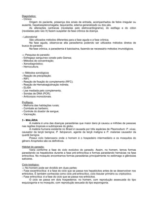 Diagnóstico: 
- Clínico: 
Origem do paciente, presença dos sinais de entrada, acompanhados de febre irregular ou ausente, hepatoesplenomegalia, taquicardia, edema generalizado ou dos pés. 
As alterações cardíacas (reveladas pelo eletrocardiograma), do esôfago e do cólon (reveladas pelo raio X) fazem suspeitar da fase crônica da doença. 
- Laboratorial 
São utilizados métodos diferentes para a fase aguda e a fase crônica. 
Na fase aguda, observa-se alta parasitemia podendo ser utilizados métodos diretos de busca do parasito. 
Na fase crônica, a parasitemia é baixíssima, fazendo-se necessário métodos imunológicos. 
Pesquisa do parasito: 
- Esfregaço sanguíneo corado pelo Giensa; 
- Métodos de concentração; 
- Xenodiagnóstico; 
- Hemocultura. 
Métodos sorológicos 
- Reação de precipitação; 
- RIFI; 
- Reação de fixação do complemento (RFC); 
- Reação de Hematoaglutinação indireta; 
- ELISA 
- Lise mediada pelo complemento; 
- Sondas de DNA (PCR); 
- Anticorpos monoclonais. 
Profilaxia: 
- Melhoria das habitações rurais; 
- Combate ao barbeiro; 
- Controle do doador de sangue; 
- Vacinação. 
3 - MALÁRIA 
A malária é uma das doenças parasitárias que maior dano já causou a milhões de pessoas nas regiões tropicais e subtropicais do globo. 
A malária humana existente no Brasil é causada por três espécies de Plasmodium: P. vivax, causador da terçã benigna; P. falciparum, agente da terçã maligna e P. malariae causador da quartã benigna. 
Possui ciclo heteroxeno onde o homem é o hospedeiro intermediário e os mosquitos do gênero Anopheles são os definitivos. 
Hábitat do parasito: 
Varia conforme a fase do ciclo evolutivo do parasito. Assim, no homem, temos formas parasitando os hepatócitos durante a fase pré-eritrocítica e formas parasitando hemácias na fase eritrocítica. No mosquito encontramos formas parasitárias principalmente no estômago e glândulas salivares. 
Ciclo biológico: No homem pode ser dividido em duas partes: 
- Fase exoeritrocítica: é a fase do ciclo que se passa nos hepatócitos antes de se desenvolver nos eritrócitos. É também conhecida como ciclo pré-eritrocítico, ciclo tissular primário ou criptozóico. 
- Fase eritrocítica: é a fase do ciclo que se passa nos eritrócitos. 
O ciclo se passa em dois hospedeiros: no homem, com reprodução assexuada do tipo esquizogonia e no mosquito, com reprodução sexuada do tipo esporogonia.  