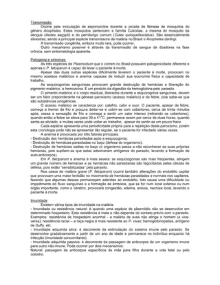 Transmissão: 
Ocorre pela inoculação de esporozoítos durante a picada de fêmeas de mosquitos do gênero Anopheles. Estes mosquitos pertencem a família Culicidae, a mesma do mosquito da dengue (Aedes aegypti) e do pernilongo comum (Culex quinquefasciatus). São essencialmente silvestres, sendo a principal espécie transmissora da malária no Brasil o Anopheles darlingi. 
A transmissão congênita, embora muito rara, pode ocorrer. 
Outro mecanismo possível é através da transmissão de sangue de doadores na fase crônica, sem sintomatologia aparente. 
Patogenia e sintomas: 
As três espécies de Plasmodium que o correm no Brasil possuem patogenicidade diferente e apenas o P. falciparum é capaz de levar o paciente à morte. 
Apesar das duas outras espécies dificilmente levarem o paciente à morte, provocam no mesmo acessos maláricos e anemia capazes de reduzir sua economia física e capacidade de trabalho. 
As esquizogonias sanguíneas provocam grande destruição de hemácias e liberação do pigmento malárico, a hemozoína. É um produto da digestão da hemoglobina pelo parasito. 
O pimento malárico e o corpo residual, liberados durante a esquizogonia sanguínea, devem ser um fator preponderante na gênese paroxismo (acesso malárico) e da febre, pois sabe-se que são substâncias pirogênicas. 
O acesso malárico se caracteriza por: calafrio, calor e suor. O paciente, apesar da febre, começa a tremer de frio e procura deitar-se e cobrir-se com cobertores; cerca de trinta minutos após, cessa a sensação de frio e começa a sentir um calor intenso (retirando os cobertores), quando então a febre se eleva para 39 a 41oC. permanece assim por cerca de duas horas, quando sente-se aliviado, e muitas vezes pode voltar ao trabalho, apesar de sentir-se um pouco fraco. 
Cada espécie apresenta uma periodicidade própria para a repetição deste paroxismo, porém esta cronologia pode não se apresentar tão regular, se o paciente for infectado várias vezes. 
A anemia é provocada por três fatores principais: 
- Destruição das hemácias parasitadas após a esquizogonia; 
- Destruição de hemácias parasitadas no baço (defesa do organismo); 
- Destruição de hemácias sadias no baço (o organismo passa a não reconhecer as suas próprias hemácias, pois supõem-se que estas adsorveram antígenos do parasito, levando a formação de auto-anticorpos). 
Em P. falciparum a anemia é mais severa: as esquizogonias são mais freqüentes, atingem um grande número de hemácias e as hemácias não parasitadas são fagocitadas pelas células de defesa, pois estão “sensibilizadas” pelo parasito. 
Nos casos de malária grave (P. falciparum) ocorre também alterações do endotélio capilar que provocam uma maior lentidão no movimento de hemácias parasitadas e normais nos capilares, fazendo que algumas dessas permaneçam aderidas ao endotélio. Isto causa uma dificuldade ou impedimento do fluxo sanguíneo e a formação de êmbolos, que se for num local extenso ou num órgão importante, como o cérebro, provocará congestão, edema, anóxia, necrose local, levando o paciente à morte. 
Imunidade 
Existem vários tipos de imunidade na malária: 
- Imunidade ou resistência natural: é quando uma espécie de plasmódio não se desenvolve em determinado hospedeiro. Esta resistência é inata e não depende do contato prévio com o parasito. Exemplos: resistência de hospedeiro anormal - a malária de aves não atinge o homem (e vice- versa); resistência racial – a raça negra é mais resistente ao P. vivax; hemoglobinopatias, antígeno de Duffy, etc. 
- Imunidade adquirida ativa: é decorrente da estimulação do sistema imune pelo parasito. Se desenvolve gradativamente a partir de um ano de idade e permanece no indivíduo enquanto há infecção (imunidade concomitante). 
- Imunidade adquirida passiva: é decorrente da passagem de anticorpos de um organismo imune para outro não-imune. Pode ocorrer por dois mecanismos: 
Natural: passagem de anticorpos específicos de mãe para filho durante a vida fetal ou pelo colostro.  